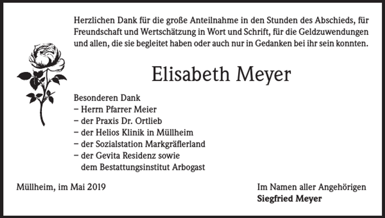 <p>Herzlichen Dank für die große Anteilnahme in den Stunden des Abschieds, für<br />Freundschaft und Wertschätzung in Wort und Schrift, für die Geldzuwendungen<br />und allen, die sie begleitet haben oder auch nur in Gedanken bei ihr sein konnten.</p><p>Elisabeth Meyer<br />Besonderen Dank<br />– Herrn Pfarrer Meier<br />– der Praxis Dr. Ortlieb<br />– der Helios Klinik in Müllheim<br />– der Sozialstation Markgräflerland<br />– der Gevita Residenz sowie<br />dem Bestattungsinstitut Arbogast<br />Müllheim, im Mai 2019 Im Namen aller Angehörigen<br />Siegfried Meyer</p>