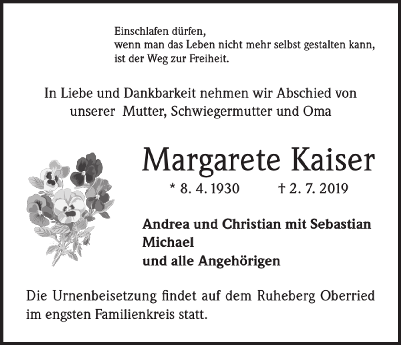 <p>Einschlafen dürfen,<br />wenn man das Leben nicht mehr selbst gestalten kann,<br />ist der Weg zur Freiheit.</p><p>In Liebe und Dankbarkeit nehmen wir Abschied von<br />unserer Mutter, Schwiegermutter und Oma</p><p>Margarete Kaiser<br />* 8. 4. 1930</p><p>† 2. 7. 2019</p><p>Andrea und Christian mit Sebastian<br />Michael<br />und alle Angehörigen<br />Die Urnenbeisetzung findet auf dem Ruheberg Oberried<br />im engsten Familienkreis statt.</p>