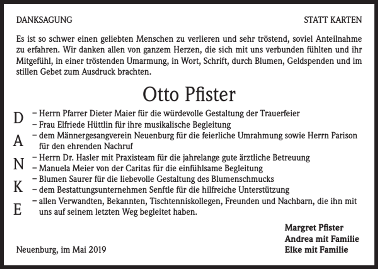 <p>DANKSAGUNG</p><p>STATT KARTEN</p><p>Es ist so schwer einen geliebten Menschen zu verlieren und sehr tröstend, soviel Anteilnahme<br />zu erfahren. Wir danken allen von ganzem Herzen, die sich mit uns verbunden fühlten und ihr<br />Mitgefühl, in einer tröstenden Umarmung, in Wort, Schrift, durch Blumen, Geldspenden und im<br />stillen Gebet zum Ausdruck brachten.</p><p>Otto Pfister<br />D<br />A<br />N<br />K<br />E</p><p>– Herrn Pfarrer Dieter Maier für die würdevolle Gestaltung der Trauerfeier<br />– Frau Elfriede Hüttlin für ihre musikalische Begleitung<br />– dem Männergesangverein Neuenburg für die feierliche Umrahmung sowie Herrn Parison<br />für den ehrenden Nachruf<br />– Herrn Dr. Hasler mit Praxisteam für die jahrelange gute ärztliche Betreuung<br />– Manuela Meier von der Caritas für die einfühlsame Begleitung<br />– Blumen Saurer für die liebevolle Gestaltung des Blumenschmucks<br />– dem Bestattungsunternehmen Senftle für die hilfreiche Unterstützung<br />– allen Verwandten, Bekannten, Tischtenniskollegen, Freunden und Nachbarn, die ihn mit<br />uns auf seinem letzten Weg begleitet haben.</p><p>Neuenburg, im Mai 2019</p><p>Margret Pfister<br />Andrea mit Familie<br />Elke mit Familie</p>