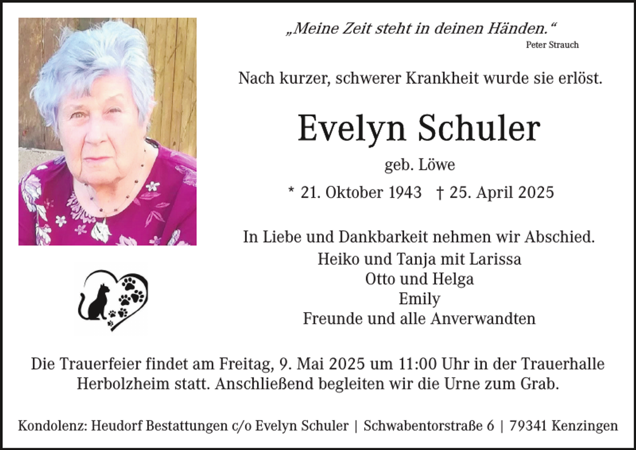 <p>„Meine Zeit steht in deinen Händen.“<br />Peter Strauch</p><p>Nach kurzer, schwerer Krankheit wurde sie erlöst.</p><p>geb. Löwe<br />* 21. Oktober 1943 † 25. April 2025<br />In Liebe und Dankbarkeit nehmen wir Abschied.<br />Heiko und Tanja mit Larissa<br />Otto und Helga<br />Emily<br />Freunde und alle Anverwandten<br />Die Trauerfeier findet am Freitag, 9. Mai 2025 um 11:00 Uhr in der Trauerhalle<br />Herbolzheim statt. Anschließend begleiten wir die Urne zum Grab.<br />Kondolenz: Heudorf Bestattungen c/o Evelyn Schuler | Schwabentorstraße 6 | 79341 Kenzingen</p>