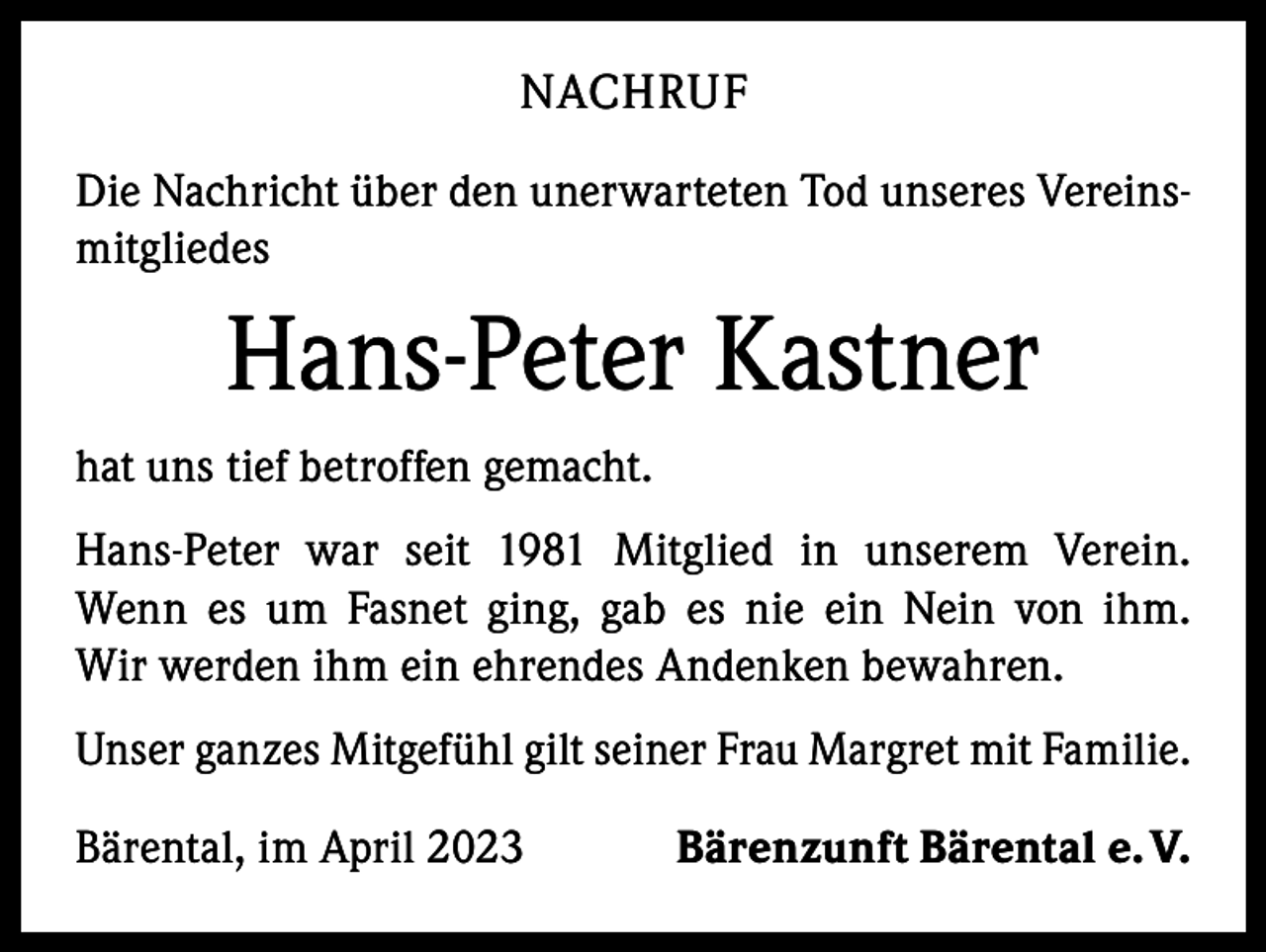 <p>NACHRUF<br />Die Nachricht über den unerwarteten Tod unseres Vereinsmitgliedes</p><p>Hans-Peter Kastner<br />hat uns tief betroffen gemacht.<br />Hans-Peter war seit 1981 Mitglied in unserem Verein.<br />Wenn es um Fasnet ging, gab es nie ein Nein von ihm.<br />Wir werden ihm ein ehrendes Andenken bewahren.<br />Unser ganzes Mitgefühl gilt seiner Frau Margret mit Familie.<br />Bärental, im April 2023</p><p>Bärenzunft Bärental e. V.</p>