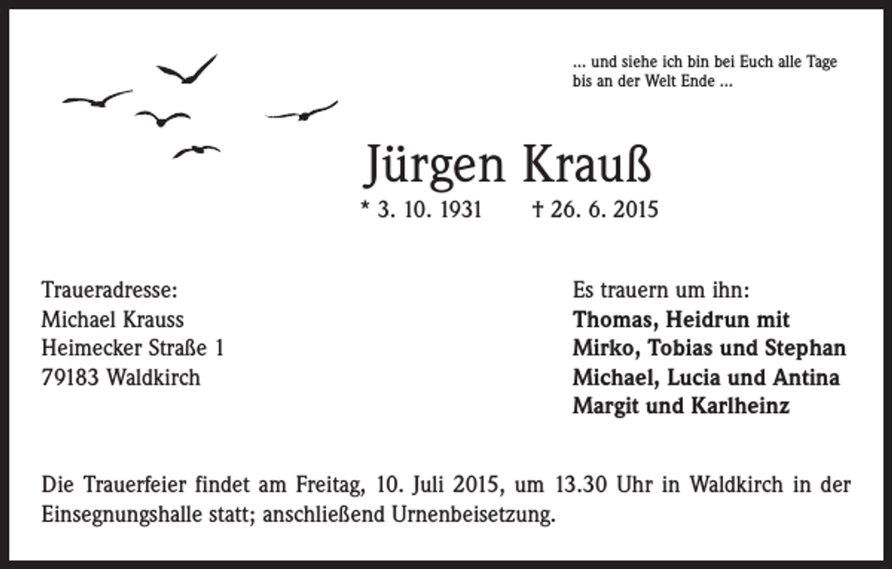 <p>… und siehe ich bin bei Euch alle Tage<br />bis an der Welt Ende …</p><p>Jürgen Krauß</p><p>* 3. 10. 1931 † 26. 6. 2015<br />Traueradresse:<br />Michael Krauss<br />Heimecker Straße 1<br />79183 Waldkirch</p><p>Es trauern um ihn:<br />Thomas, Heidrun mit<br />Mirko, Tobias und Stephan<br />Michael, Lucia und Antina<br />Margit und Karlheinz</p><p>Die Trauerfeier findet am Freitag, 10. Juli 2015, um 13.30 Uhr in Waldkirch in der<br />Einsegnungshalle statt; anschließend Urnenbeisetzung.</p>