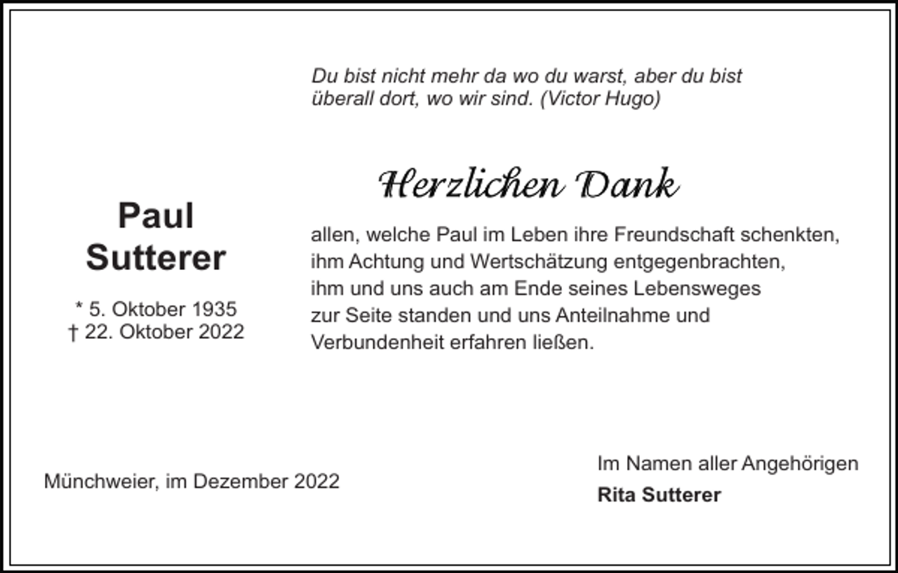 <p>Du bist nicht mehr da wo du warst, aber du bist<br />überall dort, wo wir sind. (Victor Hugo)</p><p>Paul<br />Sutterer<br />* 5. Oktober 1935<br />† 22. Oktober 2022</p><p>allen, welche Paul im Leben ihre Freundschaft schenkten,<br />ihm Achtung und Wertschätzung entgegenbrachten,<br />ihm und uns auch am Ende seines Lebensweges<br />zur Seite standen und uns Anteilnahme und<br />Verbundenheit erfahren ließen.</p><p>Münchweier, im Dezember 2022</p><p>Im Namen aller Angehörigen<br />Rita Sutterer</p>