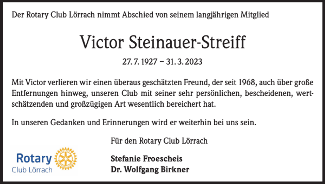 <p>Der Rotary Club Lörrach nimmt Abschied von seinem langjährigen Mitglied</p><p>Victor Steinauer-Streiff<br />27. 7. 1927 – 31. 3. 2023<br />Mit Victor verlieren wir einen überaus geschätzten Freund, der seit 1968, auch über große<br />Entfernungen hinweg, unseren Club mit seiner sehr persönlichen, bescheidenen, wertschätzenden und großzügigen Art wesentlich bereichert hat.<br />In unseren Gedanken und Erinnerungen wird er weiterhin bei uns sein.<br />Für den Rotary Club Lörrach<br />Stefanie Froescheis<br />Dr. Wolfgang Birkner</p>