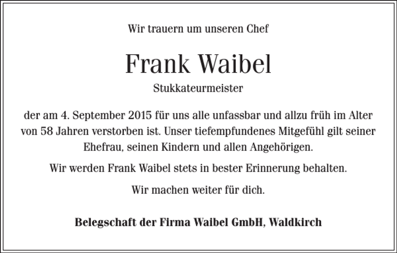 <p>Wir trauern um unseren Chef</p><p>Frank Waibel<br />Stukkateurmeister<br />der am 4. September 2015 für uns alle unfassbar und allzu früh im Alter<br />von 58 Jahren verstorben ist. Unser tiefempfundenes Mitgefühl gilt seiner<br />Ehefrau, seinen Kindern und allen Angehörigen.<br />Wir werden Frank Waibel stets in bester Erinnerung behalten.<br />Wir machen weiter für dich.<br />Belegschaft der Firma Waibel GmbH, Waldkirch</p>