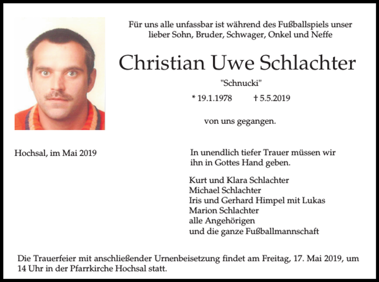 <p>Für uns alle unfassbar ist während des Fußballspiels unser<br />lieber Sohn, Bruder, Schwager, Onkel und Neffe</p><p>Christian Uwe Schlachter<br />"Schnucki"<br />* 19.1.1978</p><p>† 5.5.2019</p><p>von uns gegangen.</p><p>Hochsal, im Mai 2019</p><p>In unendlich tiefer Trauer müssen wir<br />ihn in Gottes Hand geben.<br />Kurt und Klara Schlachter<br />Michael Schlachter<br />Iris und Gerhard Himpel mit Lukas<br />Marion Schlachter<br />alle Angehörigen<br />und die ganze Fußballmannschaft</p><p>Die Trauerfeier mit anschließender Urnenbeisetzung findet am Freitag, 17. Mai 2019, um<br />14 Uhr in der Pfarrkirche Hochsal statt.</p>