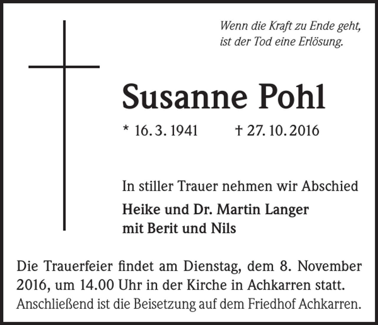 <p>Wenn die Kraft zu Ende geht,<br />ist der Tod eine Erlösung.</p><p>Susanne Pohl<br />* 16. 3. 1941</p><p>† 27. 10. 2016</p><p>In stiller Trauer nehmen wir Abschied<br />Heike und Dr. Martin Langer<br />mit Berit und Nils<br />Die Trauerfeier findet am Dienstag, dem 8. November<br />2016, um 14.00 Uhr in der Kirche in Achkarren statt.<br />Anschließend ist die Beisetzung auf dem Friedhof Achkarren.</p>
