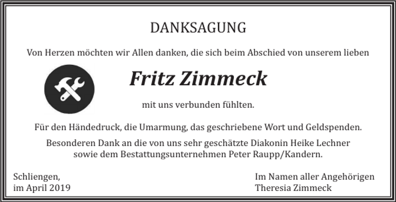 <p>DANKSAGUNG<br />Von Herzen mochten wir Allen danken, die sich beim Abschied von unserem lieben</p><p>Fritz Zimmeck<br />mit uns verbunden fuhlten.<br />Fur den Handedruck, die Umarmung, das geschriebene Wort und Geldspenden.<br />Besonderen Dank an die von uns sehr geschatzte Diakonin Heike Lechner<br />sowie dem Bestattungsunternehmen Peter Raupp/Kandern.<br />Schliengen,<br />im April 2019</p><p>Im Namen aller Angehorigen<br />Theresia Zimmeck</p>