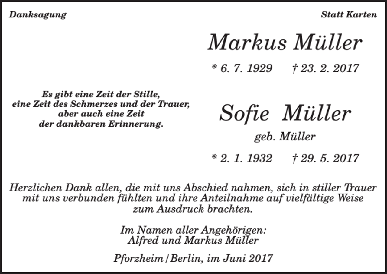 <p>Danksagung</p><p>Statt Karten</p><p>Markus Müller<br />* 6. 7. 1929<br />Es gibt eine Zeit der Stille,<br />eine Zeit des Schmerzes und der Trauer,<br />aber auch eine Zeit<br />der dankbaren Erinnerung.</p><p>† 23. 2. 2017</p><p>Sofie Müller<br />geb. Müller<br />* 2. 1. 1932</p><p>† 29. 5. 2017</p><p>Herzlichen Dank allen, die mit uns Abschied nahmen, sich in stiller Trauer<br />mit uns verbunden fühlten und ihre Anteilnahme auf vielfältige Weise<br />zum Ausdruck brachten.<br />Im Namen aller Angehörigen:<br />Alfred und Markus Müller<br />Pforzheim/Berlin, im Juni 2017</p>