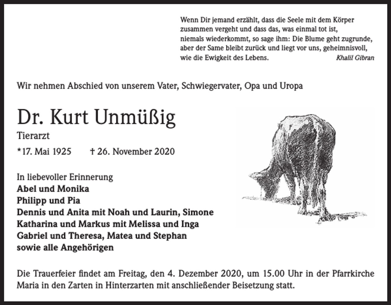 <p>Wenn Dir jemand erzählt, dass die Seele mit dem Körper<br />zusammen vergeht und dass das, was einmal tot ist,<br />niemals wiederkommt, so sage ihm: Die Blume geht zugrunde,<br />aber der Same bleibt zurück und liegt vor uns, geheimnisvoll,<br />Khalil Gibran<br />wie die Ewigkeit des Lebens.</p><p>Wir nehmen Abschied von unserem Vater, Schwiegervater, Opa und Uropa</p><p>Dr. Kurt Unmüßig<br />Tierarzt</p><p>*17. Mai 1925</p><p>† 26. November 2020</p><p>In liebevoller Erinnerung<br />Abel und Monika<br />Philipp und Pia<br />Dennis und Anita mit Noah und Laurin, Simone<br />Katharina und Markus mit Melissa und Inga<br />Gabriel und Theresa, Matea und Stephan<br />sowie alle Angehörigen<br />Die Trauerfeier findet am Freitag, den 4. Dezember 2020, um 15.00 Uhr in der Pfarrkirche<br />Maria in den Zarten in Hinterzarten mit anschließender Beisetzung statt.</p>