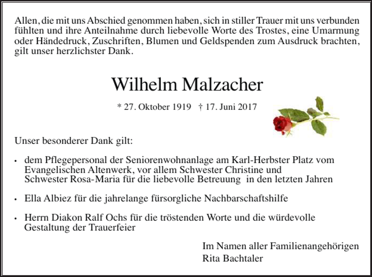 <p>Allen, die mit uns Abschied genommen haben, sich in stiller Trauer mit uns verbunden<br />fühlten und ihre Anteilnahme durch liebevolle Worte des Trostes, eine Umarmung<br />oder Händedruck, Zuschriften, Blumen und Geldspenden zum Ausdruck brachten,<br />gilt unser herzlichster Dank.</p><p>Wilhelm Malzacher<br />* 27. Oktober 1919 † 17. Juni 2017</p><p>Unser besonderer Dank gilt:<br />•</p><p>dem Pflegepersonal der Seniorenwohnanlage am Karl-Herbster Platz vom<br />Evangelischen Altenwerk, vor allem Schwester Christine und<br />Schwester Rosa-Maria für die liebevolle Betreuung in den letzten Jahren</p><p>•</p><p>Ella Albiez für die jahrelange fürsorgliche Nachbarschaftshilfe</p><p>•</p><p>Herrn Diakon Ralf Ochs für die tröstenden Worte und die würdevolle<br />Gestaltung der Trauerfeier<br />Im Namen aller Familienangehörigen<br />Rita Bachtaler</p>