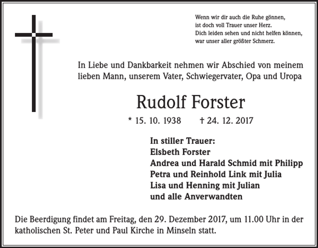 <p>Wenn wir dir auch die Ruhe gönnen,<br />ist doch voll Trauer unser Herz.<br />Dich leiden sehen und nicht helfen können,<br />war unser aller größter Schmerz.</p><p>In Liebe und Dankbarkeit nehmen wir Abschied von meinem<br />lieben Mann, unserem Vater, Schwiegervater, Opa und Uropa</p><p>Rudolf Forster<br />* 15. 10. 1938 † 24. 12. 2017<br />In stiller Trauer:<br />Elsbeth Forster<br />Andrea und Harald Schmid mit Philipp<br />Petra und Reinhold Link mit Julia<br />Lisa und Henning mit Julian<br />und alle Anverwandten<br />Die Beerdigung findet am Freitag, den 29. Dezember 2017, um 11.00 Uhr in der<br />katholischen St. Peter und Paul Kirche in Minseln statt.</p>