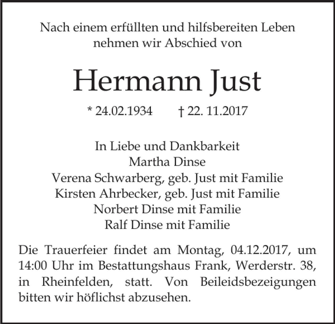 <p>NNach<br />a c h eieinem<br />n e m erf<br />üllt e n uund<br />n d hilf<br />s b er eit e n Leben<br />Le be n<br />erfüllten<br />hilfsbereiten<br />nehmen<br />n e h m e n wir<br />wir Abschied<br />A b s c hi e d vvon<br />on</p><p>HHermann<br />er m a n n J Just<br />u st<br />* 24.02.1934<br />2 4. 0 2. 1 9 3 4</p><p>. 11.2017<br />. 2 0 1 7<br />†† 22.</p><p>IInn Liebe<br />Li e b e und<br />u n d Dankbarkeit<br />D a n k b ar keit<br />M art h a DiDinse<br />ns e<br />Martha<br />VVerena<br />er e n a SSchwarberg,<br />c h w ar b er g, ggeb.<br />e b. JJust<br />u st mit<br />mit FFamilie<br />a mili e<br />Kirsten<br />Kir st e n Ahrbecker,<br />A hr b e c k er, ggeb.<br />e b . Just<br />J u st mit<br />mit Familie<br />F a mili e<br />NNorbert<br />or b ert Di<br />n s e mit<br />mit FFamilie<br />a m ili e<br />Dinse<br />RRalf<br />alf Dinse<br />Di n s e mit<br />mit FFamilie<br />a mili e<br />Di e Tr<br />Die<br />Trauerfeier<br />a u erf ei er fifindet<br />n d et am<br />a m Montag,<br />M o nt a g, 04.12.2017,<br />0 4. 1 2. 2 01 7, um<br />u m<br />Frank,<br />114:00<br />4: Uhr<br />U hr iim<br />m Bestattungshaus<br />B e st att u n g s h a u s Fr<br />a n k, Werderstr.<br />W er d er str. 38,<br />3 8,<br />iinn Rheinfelden,<br />R h ei nf el d e n, statt.<br />st att. Von<br />V o n Beileidsbezeigungen<br />B eil ei d s b e z ei gu n g e n<br />bitten<br />bitt<br />e n wir<br />wir höflichst<br />h öfli c h st aabzusehen.<br />b z u s e h e n.</p>