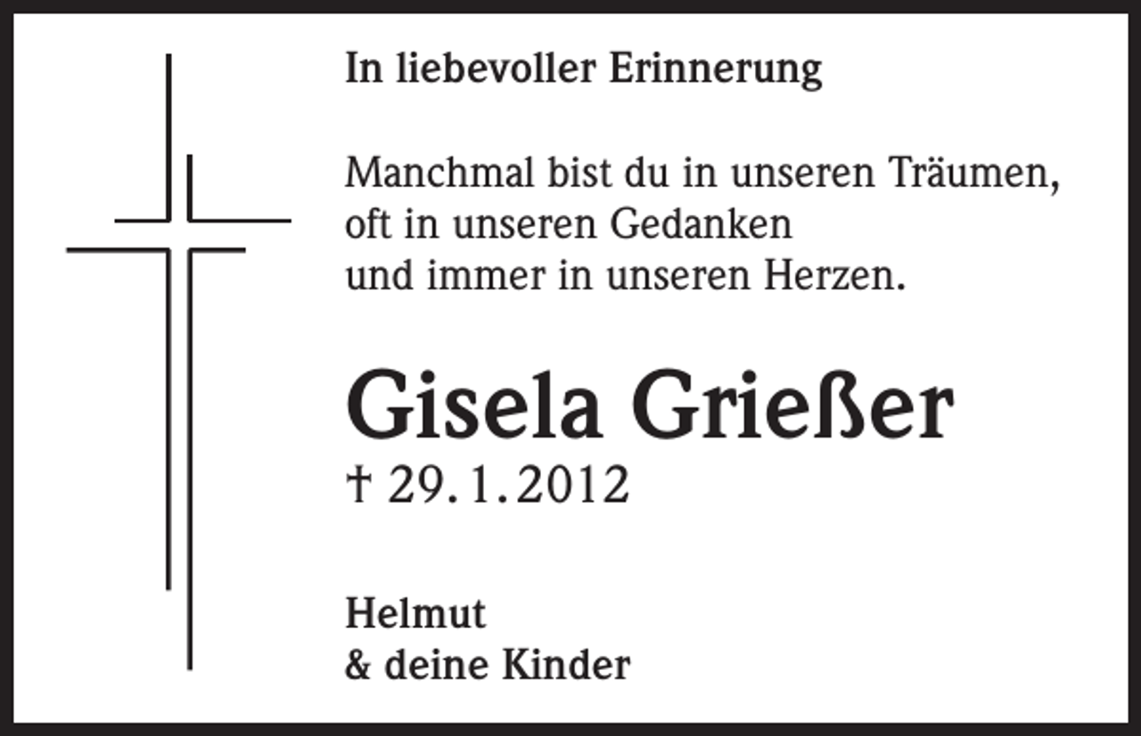 <p>In liebevoller Erinnerung<br />Manchmal bist du in unseren Träumen,<br />oft in unseren Gedanken<br />und immer in unseren Herzen.</p><p>Gisela Grießer<br />† 29. 1. 2012<br />Helmut<br />&amp; deine Kinder</p>