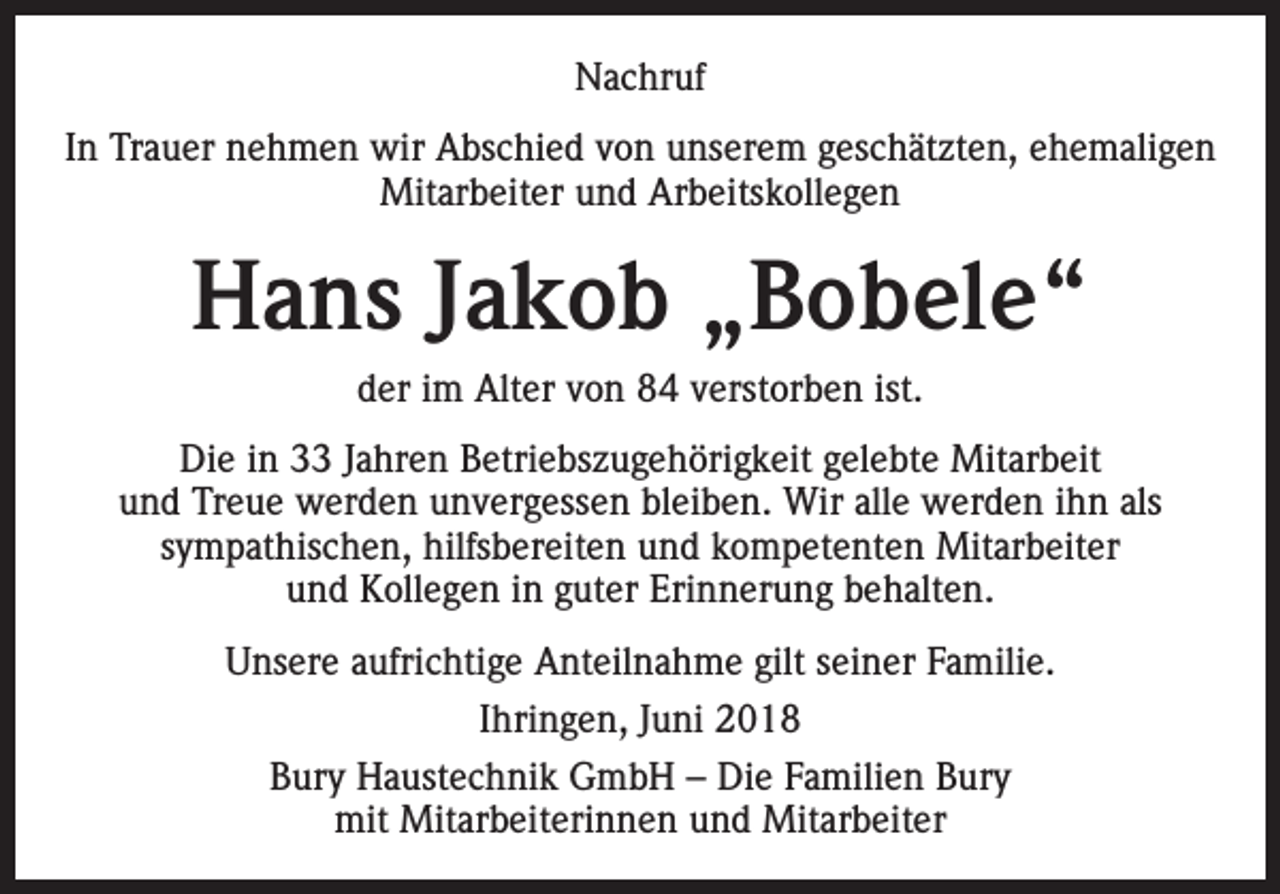 <p>Nachruf<br />In Trauer nehmen wir Abschied von unserem geschätzten, ehemaligen<br />Mitarbeiter und Arbeitskollegen</p><p>Hans Jakob „Bobele“<br />der im Alter von 84 verstorben ist.<br />Die in 33 Jahren Betriebszugehörigkeit gelebte Mitarbeit<br />und Treue werden unvergessen bleiben. Wir alle werden ihn als<br />sympathischen, hilfsbereiten und kompetenten Mitarbeiter<br />und Kollegen in guter Erinnerung behalten.<br />Unsere aufrichtige Anteilnahme gilt seiner Familie.<br />Ihringen, Juni 2018<br />Bury Haustechnik GmbH – Die Familien Bury<br />mit Mitarbeiterinnen und Mitarbeiter</p>