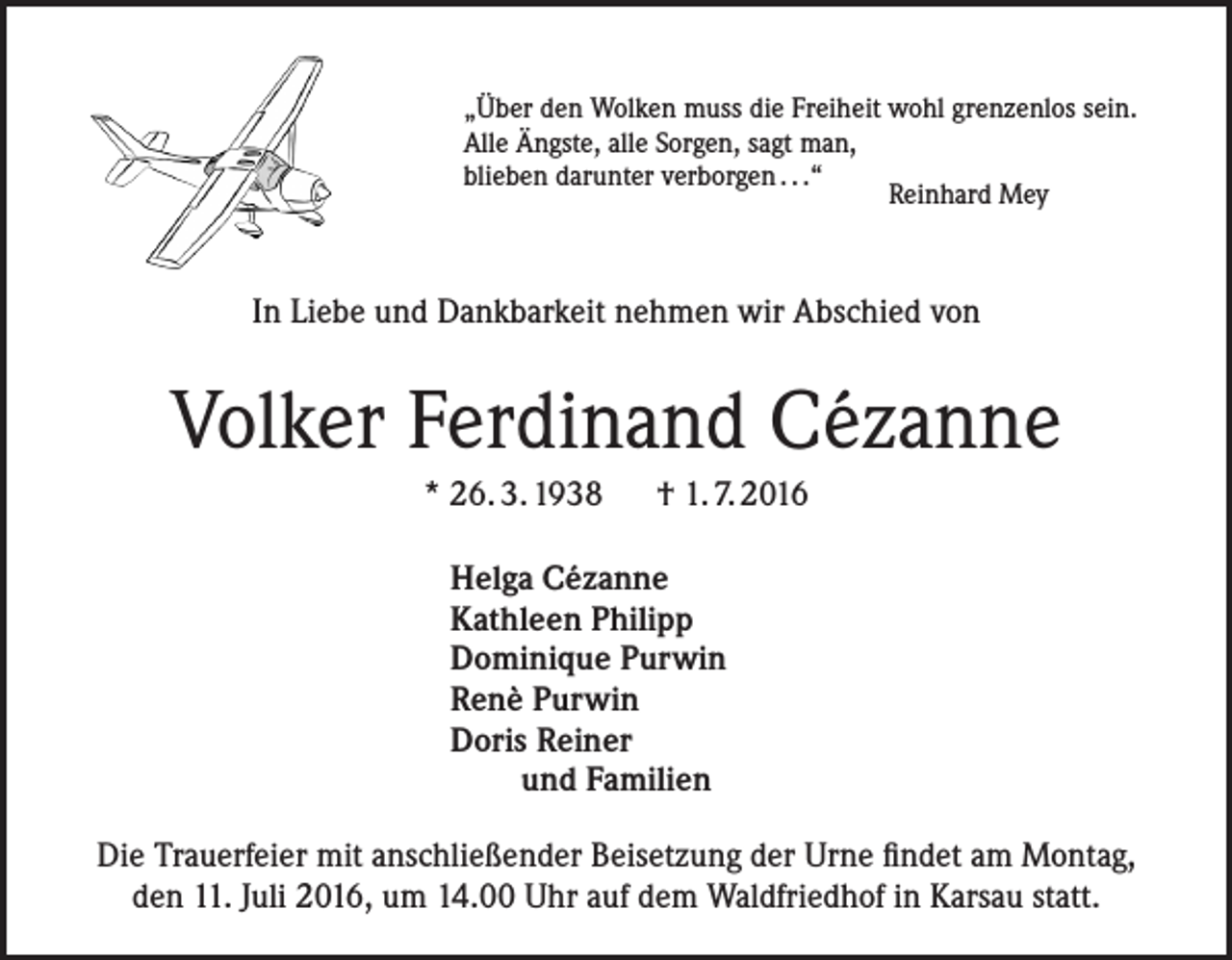<p>„Über den Wolken muss die Freiheit wohl grenzenlos sein.<br />Alle Ängste, alle Sorgen, sagt man,<br />blieben darunter verborgen . . .“<br />Reinhard Mey</p><p>In Liebe und Dankbarkeit nehmen wir Abschied von</p><p>Volker Ferdinand Cézanne<br />* 26. 3. 1938 † 1. 7. 2016<br />Helga Cézanne<br />Kathleen Philipp<br />Dominique Purwin<br />Renè Purwin<br />Doris Reiner<br />und Familien<br />Die Trauerfeier mit anschließender Beisetzung der Urne findet am Montag,<br />den 11. Juli 2016, um 14.00 Uhr auf dem Waldfriedhof in Karsau statt.</p>