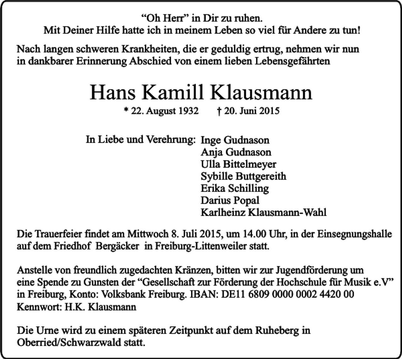 <p>“Oh Herr” in Dir zu ruhen.<br />Mit Deiner Hilfe hatte ich in meinem Leben so viel für Andere zu tun!<br />Nach langen schweren Krankheiten, die er geduldig ertrug, nehmen wir nun<br />in dankbarer Erinnerung Abschied von einem lieben Lebensgefährten</p><p>Hans Kamill Klausmann<br />* 22. August 1932</p><p>† 20. Juni 2015</p><p>In Liebe und Verehrung: Inge Gudnason<br />Anja Gudnason<br />Ulla Bittelmeyer<br />Sybille Buttgereith<br />Erika Schilling<br />Darius Popal<br />Karlheinz Klausmann-Wahl<br />Die Trauerfeier findet am Mittwoch 8. Juli 2015, um 14.00 Uhr, in der Einsegnungshalle<br />auf dem Friedhof Bergäcker in Freiburg-Littenweiler statt.<br />Anstelle von freundlich zugedachten Kränzen, bitten wir zur Jugendförderung um<br />eine Spende zu Gunsten der “Gesellschaft zur Förderung der Hochschule für Musik e.V”<br />in Freiburg, Konto: Volksbank Freiburg. IBAN: DE11 6809 02 4420<br />Kennwort: H.K. Klausmann<br />Die Urne wird zu einem späteren Zeitpunkt auf dem Ruheberg in<br />Oberried/Schwarzwald statt.</p>