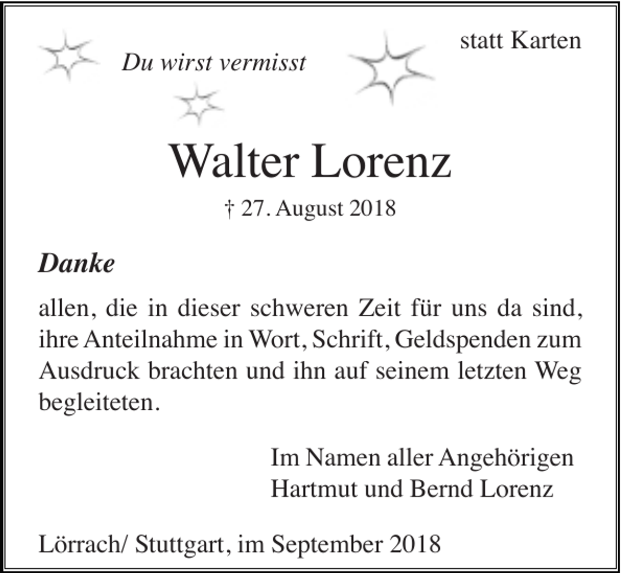 <p>Du wirst vermisst</p><p>statt Karten</p><p>Walter Lorenz<br />† 27. August 2018</p><p>Danke<br />allen, die in dieser schweren Zeit für uns da sind,<br />ihre Anteilnahme in Wort, Schrift, Geldspenden zum<br />Ausdruck brachten und ihn auf seinem letzten Weg<br />begleiteten.<br />Im Namen aller Angehörigen<br />Hartmut und Bernd Lorenz<br />Lörrach/ Stuttgart, im September 2018</p>