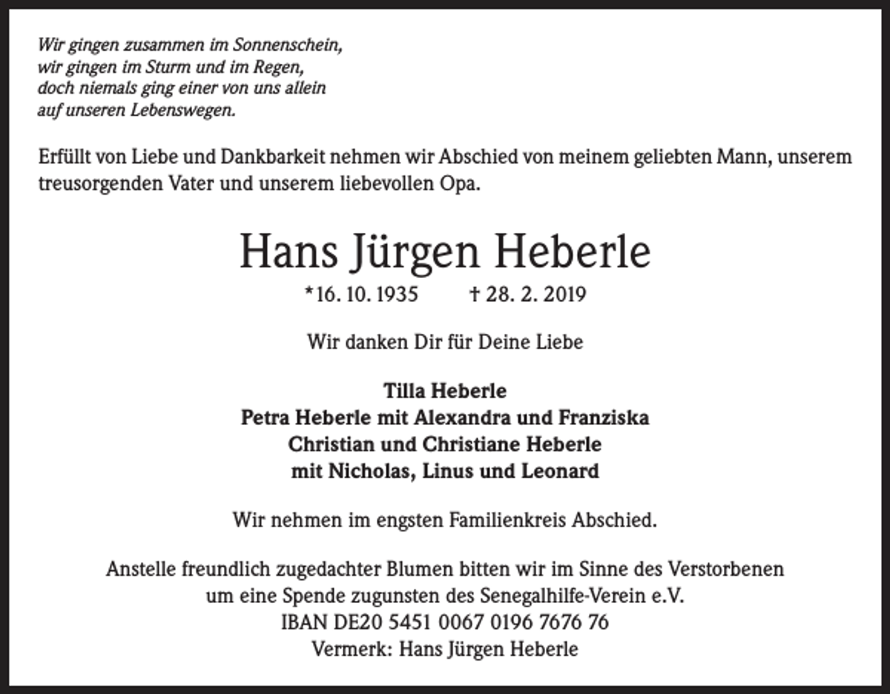 <p>Wir gingen zusammen im Sonnenschein,<br />wir gingen im Sturm und im Regen,<br />doch niemals ging einer von uns allein<br />auf unseren Lebenswegen.</p><p>Erfüllt von Liebe und Dankbarkeit nehmen wir Abschied von meinem geliebten Mann, unserem<br />treusorgenden Vater und unserem liebevollen Opa.</p><p>Hans Jürgen Heberle<br />*16. 10. 1935</p><p>† 28. 2. 2019</p><p>Wir danken Dir für Deine Liebe<br />Tilla Heberle<br />Petra Heberle mit Alexandra und Franziska<br />Christian und Christiane Heberle<br />mit Nicholas, Linus und Leonard<br />Wir nehmen im engsten Familienkreis Abschied.<br />Anstelle freundlich zugedachter Blumen bitten wir im Sinne des Verstorbenen<br />um eine Spende zugunsten des Senegalhilfe-Verein e.V.<br />IBAN DE20 5451 0067 0196 76<br />Vermerk: Hans Jürgen Heberle</p>