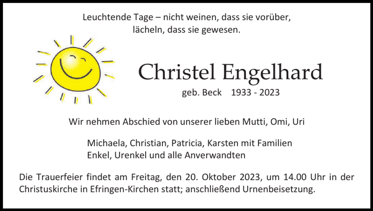<p>Leuchtende Tage – nicht weinen, dass sie vorüber,<br />lächeln, dass sie gewesen.</p><p>Christel Engelhard<br />geb. Beck 1933 - 2023<br />Wir nehmen Abschied von unserer lieben Mutti, Omi, Uri<br />Michaela, Christian, Patricia, Karsten mit Familien<br />Enkel, Urenkel und alle Anverwandten<br />Die Trauerfeier findet am Freitag, den 20. Oktober 2023, um 14.00 Uhr in der<br />Christuskirche in Efringen-Kirchen statt; anschließend Urnenbeisetzung.</p>