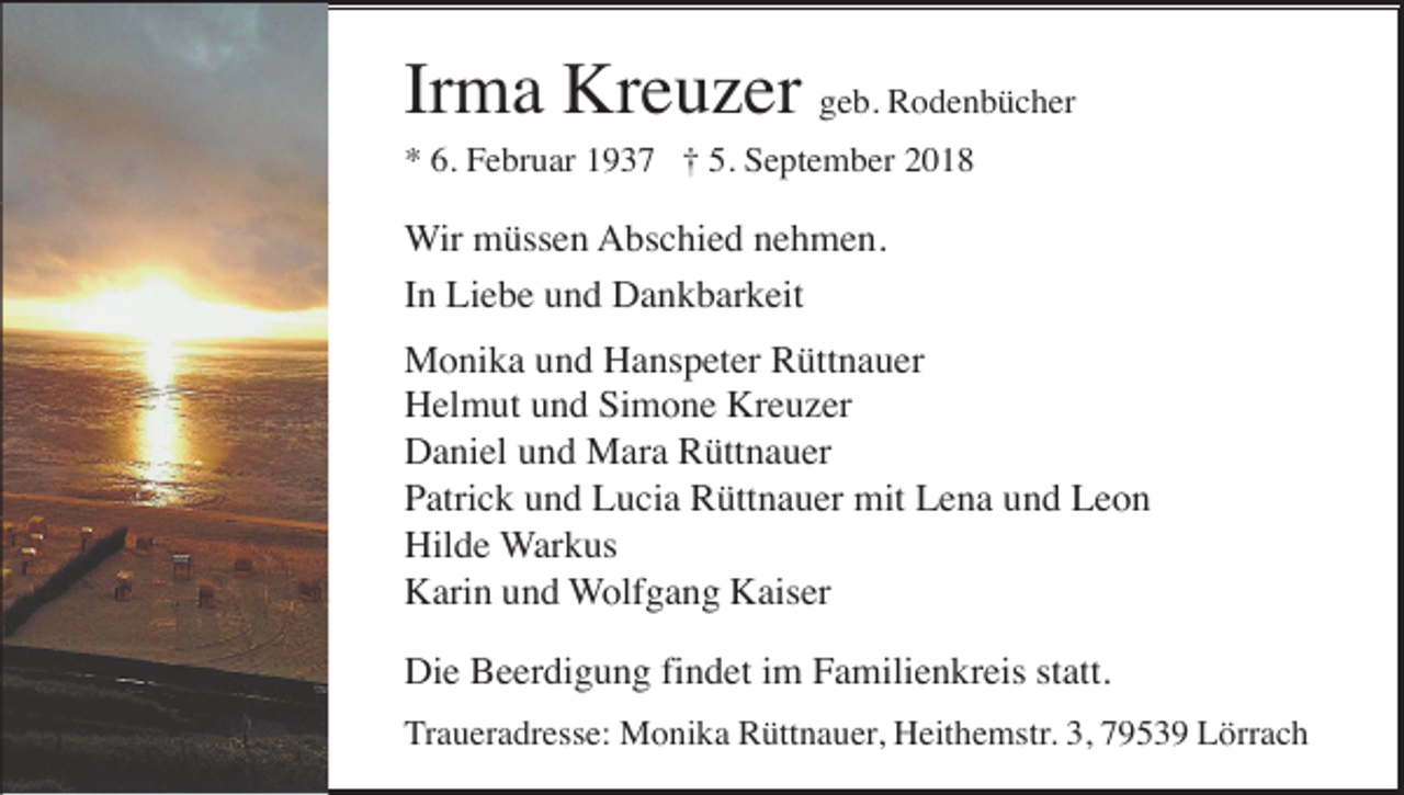 <p>Irma Kreuzer geb. Rodenbücher<br />* 6. Februar 1937 † 5. September 2018</p><p>Wir müssen Abschied nehmen.<br />In Liebe und Dankbarkeit<br />Monika und Hanspeter Rüttnauer<br />Helmut und Simone Kreuzer<br />Daniel und Mara Rüttnauer<br />Patrick und Lucia Rüttnauer mit Lena und Leon<br />Hilde Warkus<br />Karin und Wolfgang Kaiser<br />Die Beerdigung findet im Familienkreis statt.<br />Traueradresse: Monika Rüttnauer, Heithemstr. 3, 79539 Lörrach</p>