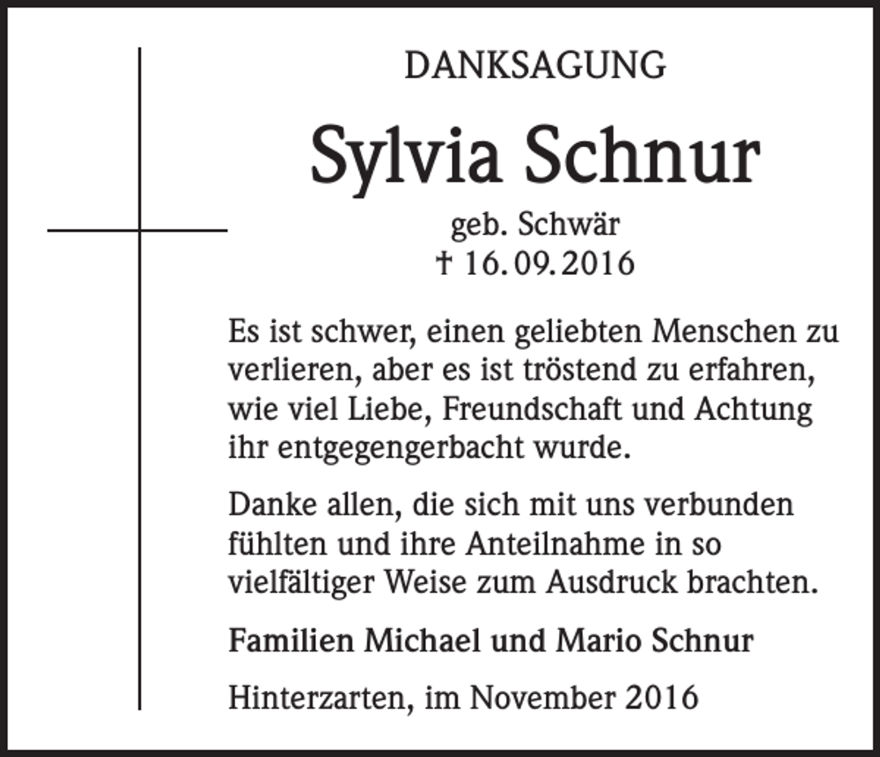 <p>DANKSAGUNG</p><p>Sylvia Schnur<br />geb. Schwär<br />† 16. 09. 2016<br />Es ist schwer, einen geliebten Menschen zu<br />verlieren, aber es ist tröstend zu erfahren,<br />wie viel Liebe, Freundschaft und Achtung<br />ihr entgegengerbacht wurde.<br />Danke allen, die sich mit uns verbunden<br />fühlten und ihre Anteilnahme in so<br />vielfältiger Weise zum Ausdruck brachten.<br />Familien Michael und Mario Schnur<br />Hinterzarten, im November 2016</p>