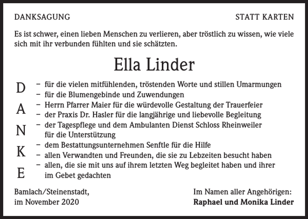 <p>DANKSAGUNG</p><p>STATT KARTEN</p><p>Es ist schwer, einen lieben Menschen zu verlieren, aber tröstlich zu wissen, wie viele<br />sich mit ihr verbunden fühlten und sie schätzten.</p><p>Ella Linder<br />D<br />A<br />N<br />K<br />E</p><p>– für die vielen mitfühlenden, tröstenden Worte und stillen Umarmungen<br />– für die Blumengebinde und Zuwendungen<br />– Herrn Pfarrer Maier für die würdevolle Gestaltung der Trauerfeier<br />– der Praxis Dr. Hasler für die langjährige und liebevolle Begleitung<br />– der Tagespflege und dem Ambulanten Dienst Schloss Rheinweiler<br />für die Unterstützung<br />– dem Bestattungsunternehmen Senftle für die Hilfe<br />– allen Verwandten und Freunden, die sie zu Lebzeiten besucht haben<br />– allen, die sie mit uns auf ihrem letzten Weg begleitet haben und ihrer<br />im Gebet gedachten</p><p>Bamlach/Steinenstadt,<br />im November 2020</p><p>Im Namen aller Angehörigen:<br />Raphael und Monika Linder</p>