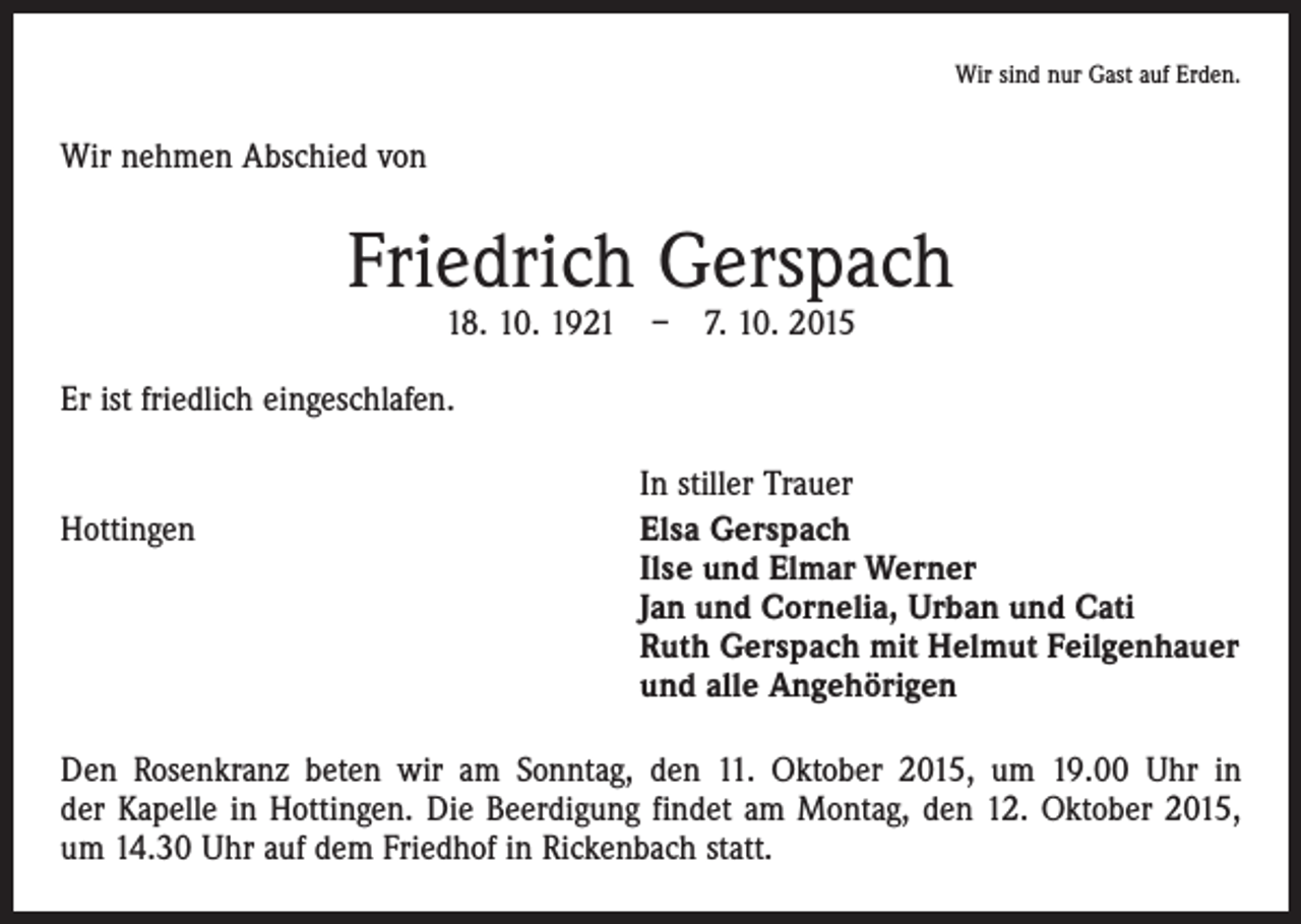<p>Wir sind nur Gast auf Erden.</p><p>Wir nehmen Abschied von</p><p>Friedrich Gerspach<br />18. 10. 1921 – 7. 10. 2015</p><p>Er ist friedlich eingeschlafen.</p><p>Hottingen</p><p>In stiller Trauer<br />lsa Gerspach<br />E<br />Ilse und Elmar Werner<br />Jan und Cornelia, Urban und Cati<br />Ruth Gerspach mit Helmut Feilgenhauer<br />und alle Angehörigen</p><p>Den Rosenkranz beten wir am Sonntag, den 11. Oktober 2015, um 19.00 Uhr in<br />der Kapelle in Hottingen. Die Beerdigung findet am Montag, den 12. Oktober 2015,<br />um 14.30 Uhr auf dem Friedhof in Rickenbach statt.</p>