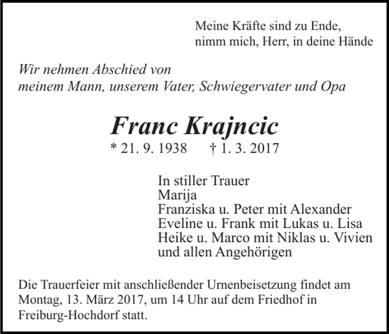 <p>Meine Kräfte sind zu Ende,<br />nimm mich, Herr, in deine Hände</p><p>Wir nehmen Abschied von<br />meinem Mann, unserem Vater, Schwiegervater und Opa</p><p>Franc Krajncic<br />* 21. 9. 1938</p><p>† 1. 3. 2017</p><p>In stiller Trauer<br />Marija<br />Franziska u. Peter mit Alexander<br />Eveline u. Frank mit Lukas u. Lisa<br />Heike u. Marco mit Niklas u. Vivien<br />und allen Angehörigen<br />Die Trauerfeier mit anschließender Urnenbeisetzung findet am<br />Montag, 13. März 2017, um 14 Uhr auf dem Friedhof in<br />Freiburg-Hochdorf statt.</p>