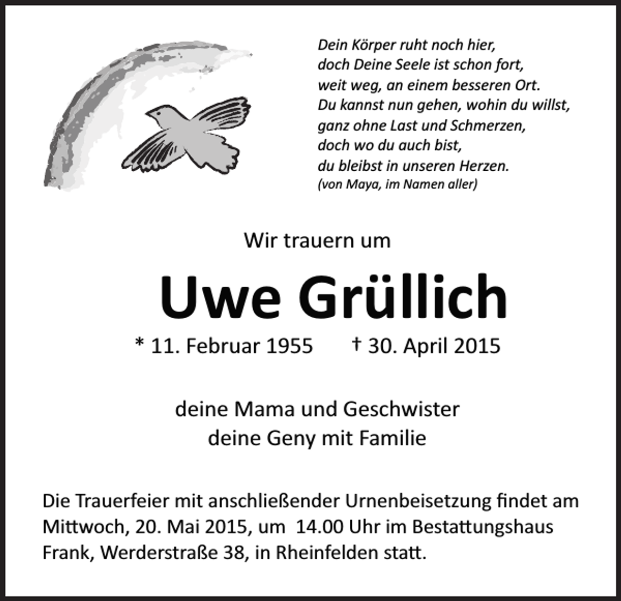<p>Dein Körper ruht noch hier,<br />doch Deine Seele ist schon fort,<br />weit weg, an einem besseren Ort.<br />Du kannst nun gehen, wohin du willst,<br />ganz ohne Last und Schmerzen,<br />doch wo du auch bist,<br />du bleibst in unseren Herzen.<br />(von Maya, im Namen aller)</p><p>Wir trauern um</p><p>Uwe Grüllich<br />* 11. Februar 1955</p><p>† 30. April 2015</p><p>deine Mama und Geschwister<br />deine Geny mit Familie<br />Die Trauerfeier mit anschließender Urnenbeisetzung ﬁndet am<br />Mi�woch, 20. Mai 2015, um 14.00 Uhr im Besta�ungshaus<br />Frank, Werderstraße 38, in Rheinfelden sta�.</p>