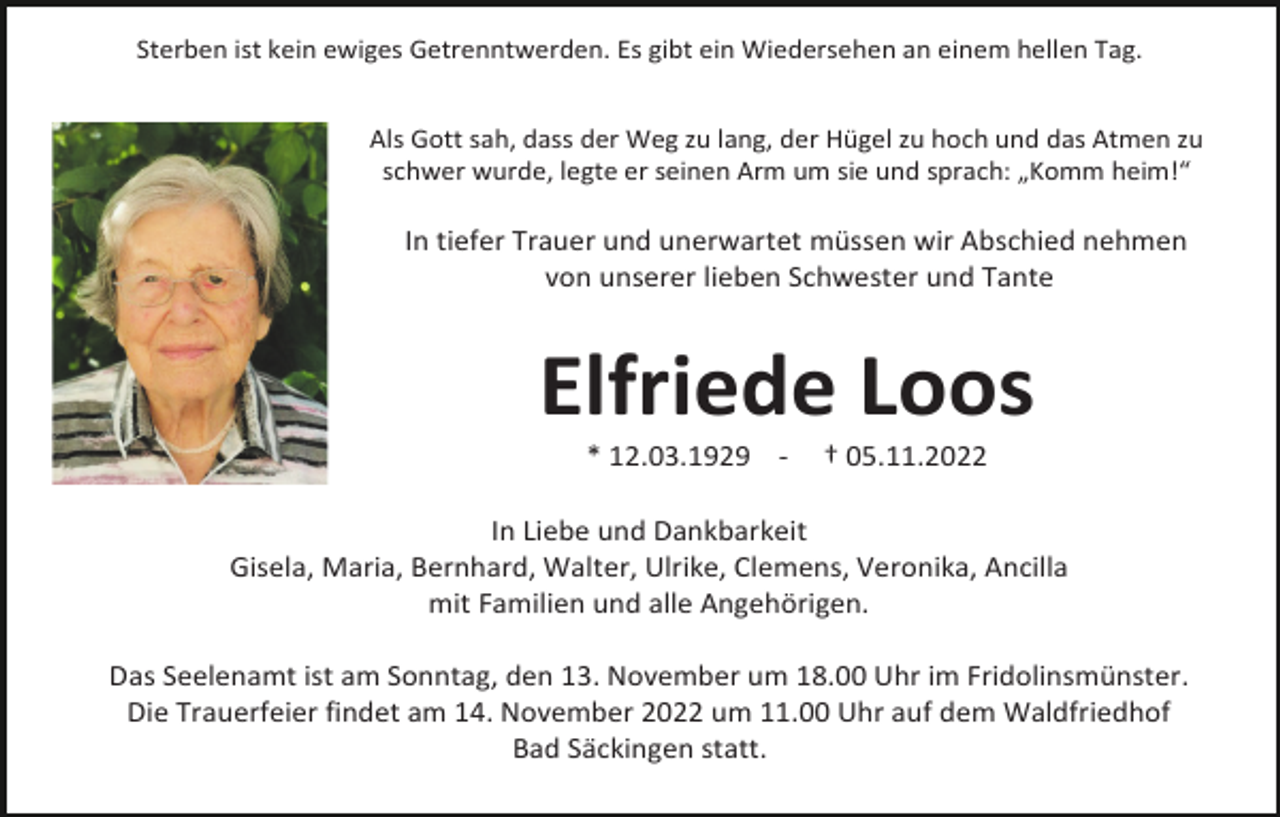 <p>Sterben ist kein ewiges Getrenntwerden. Es gibt ein Wiedersehen an einem hellen Tag.<br />Als Gott sah, dass der Weg zu lang, der Hügel zu hoch und das Atmen zu<br />schwer wurde, legte er seinen Arm um sie und sprach: „Komm heim!“</p><p>In tiefer Trauer und unerwartet müssen wir Abschied nehmen<br />von unserer lieben Schwester und Tante</p><p>Elfriede Loos<br />* 12.03.1929 -</p><p>† 05.11.2022</p><p>In Liebe und Dankbarkeit<br />Gisela, Maria, Bernhard, Walter, Ulrike, Clemens, Veronika, Ancilla<br />mit Familien und alle Angehörigen.<br />Das Seelenamt ist am Sonntag, den 13. November um 18.00 Uhr im Fridolinsmünster.<br />Die Trauerfeier findet am 14. November 2022 um 11.00 Uhr auf dem Waldfriedhof<br />Bad Säckingen statt.</p>