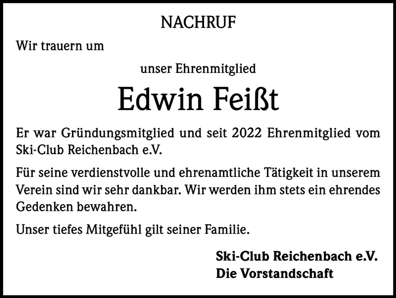 <p>NACHRUF<br />Wir trauern um<br />unser Ehrenmitglied</p><p>Edwin Feißt<br />Er war Gründungsmitglied und seit 2022 Ehrenmitglied vom<br />Ski-Club Reichenbach e.V.<br />Für seine verdienstvolle und ehrenamtliche Tätigkeit in unserem<br />Verein sind wir sehr dankbar. Wir werden ihm stets ein ehrendes<br />Gedenken bewahren.<br />Unser tiefes Mitgefühl gilt seiner Familie.<br />Ski-Club Reichenbach e.V.<br />Die Vorstandschaft</p>