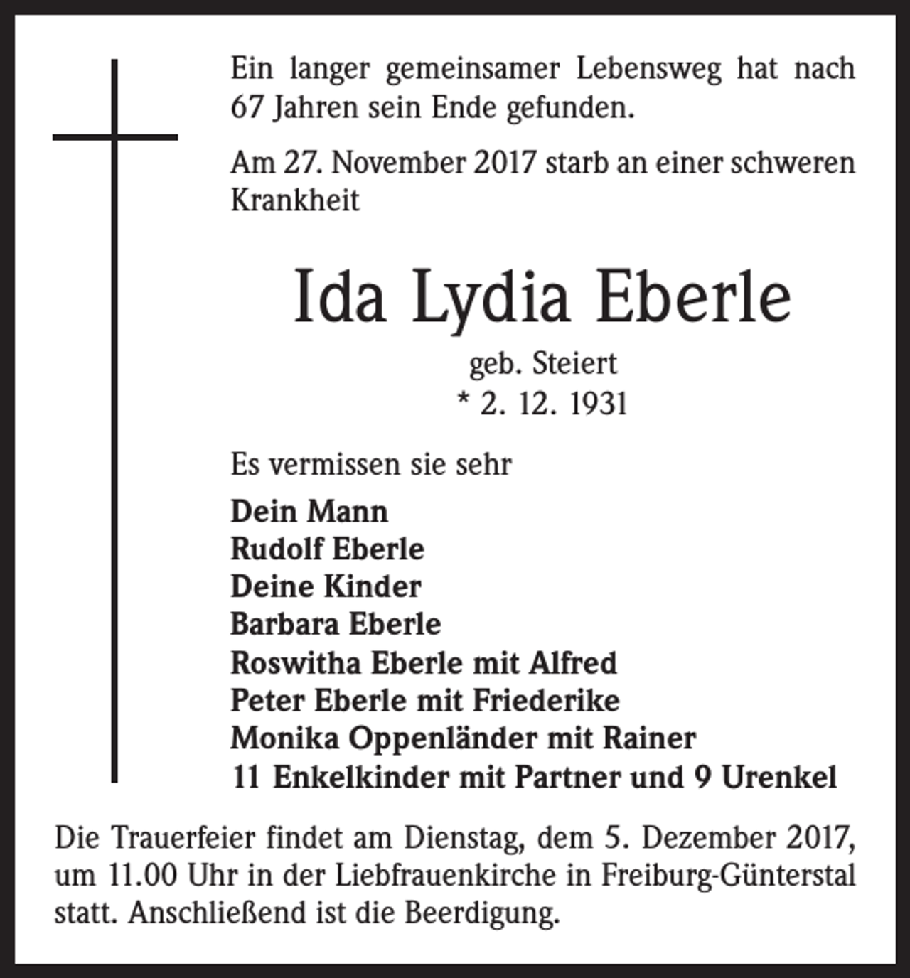 <p>Ein langer gemeinsamer Lebensweg hat nach<br />67 Jahren sein Ende gefunden.<br />Am 27. November 2017 starb an einer schweren<br />Krankheit</p><p>Ida Lydia Eberle<br />geb. Steiert<br />* 2. 12. 1931<br />Es vermissen sie sehr<br />Dein Mann<br />Rudolf Eberle<br />Deine Kinder<br />Barbara Eberle<br />Roswitha Eberle mit Alfred<br />Peter Eberle mit Friederike<br />Monika Oppenländer mit Rainer<br />11 Enkelkinder mit Partner und 9 Urenkel<br />Die Trauerfeier findet am Dienstag, dem 5. Dezember 2017,<br />um 11.00 Uhr in der Liebfrauenkirche in Freiburg-Günterstal<br />statt. Anschließend ist die Beerdigung.</p>