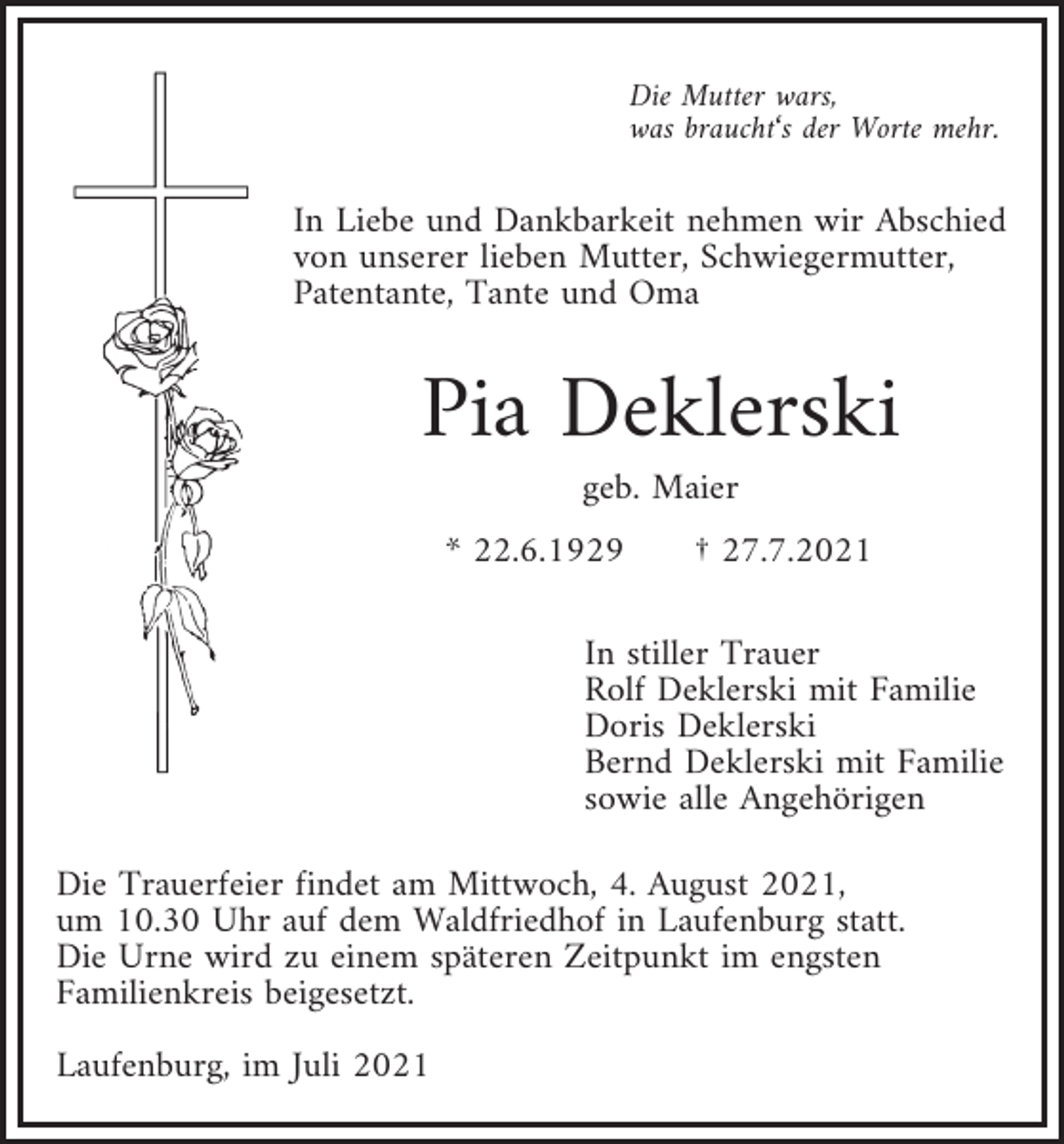 <p>Die Mutter wars,<br />was braucht‘s der Worte mehr.</p><p>In Liebe und Dankbarkeit nehmen wir Abschied<br />von unserer lieben Mutter, Schwiegermutter,<br />Patentante, Tante und Oma</p><p>Pia Deklerski<br />geb. Maier<br />* 22.6.1929</p><p>† 27.7.2021</p><p>In stiller Trauer<br />Rolf Deklerski mit Familie<br />Doris Deklerski<br />Bernd Deklerski mit Familie<br />sowie alle Angehörigen<br />Die Trauerfeier findet am Mittwoch, 4. August 2021,<br />um 10.30 Uhr auf dem Waldfriedhof in Laufenburg statt.<br />Die Urne wird zu einem späteren Zeitpunkt im engsten<br />Familienkreis beigesetzt.<br />Laufenburg, im Juli 2021</p>