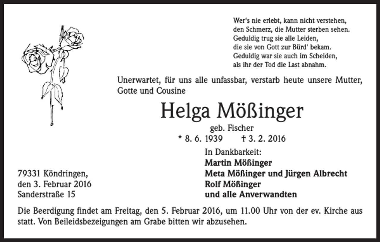 <p>Wer‘s nie erlebt, kann nicht verstehen,<br />den Schmerz, die Mutter sterben sehen.<br />Geduldig trug sie alle Leiden,<br />die sie von Gott zur Bürd‘ bekam.<br />Geduldig war sie auch im Scheiden,<br />als ihr der Tod die Last abnahm.</p><p>Unerwartet, für uns alle unfassbar, verstarb heute unsere Mutter,<br />Gotte und Cousine</p><p>Helga Mößinger</p><p>79331 Köndringen,<br />den 3. Februar 2016<br />Sanderstraße 15</p><p>geb. Fischer<br />* 8. 6. 1939 † 3. 2. 2016<br />In Dankbarkeit:<br />Martin Mößinger<br />Meta Mößinger und Jürgen Albrecht<br />Rolf Mößinger<br />und alle Anverwandten</p><p>Die Beerdigung findet am Freitag, den 5. Februar 2016, um 11.00 Uhr von der ev. ­Kirche aus<br />statt. Von Beileidsbezeigungen am Grabe bitten wir abzusehen.</p>