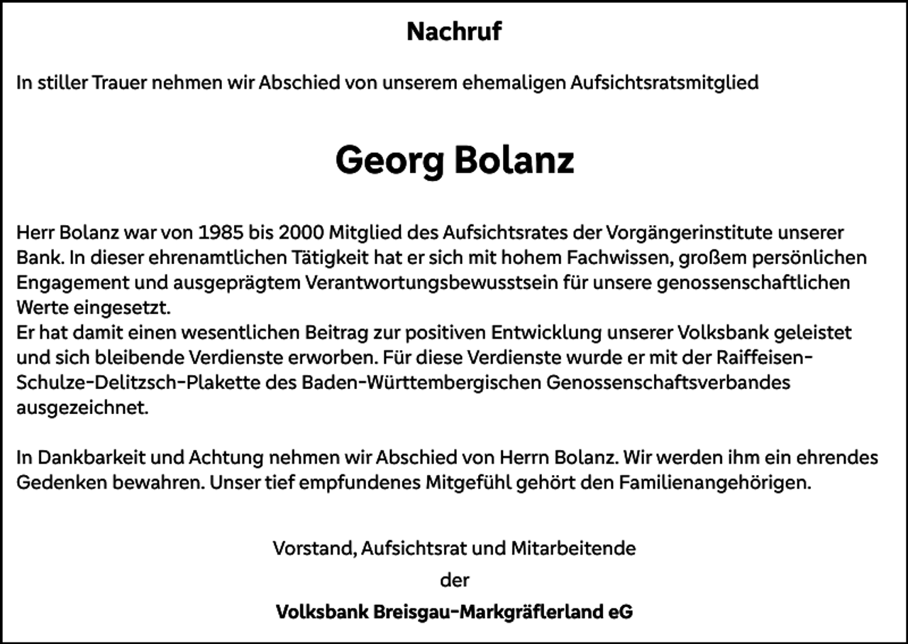 <p>Nachruf<br />In stiller Trauer nehmen wir Abschied von unserem ehemaligen Aufsichtsratsmitglied</p><p>Georg Bolanz<br />Herr Bolanz war von 1985 bis 2000 Mitglied des Aufsichtsrates der Vorgängerinstitute unserer<br />Bank. In dieser ehrenamtlichen Tätigkeit hat er sich mit hohem Fachwissen, großem persönlichen<br />Engagement und ausgeprägtem Verantwortungsbewusstsein für unsere genossenschaftlichen<br />Werte eingesetzt.<br />Er hat damit einen wesentlichen Beitrag zur positiven Entwicklung unserer Volksbank geleistet<br />und sich bleibende Verdienste erworben. Für diese Verdienste wurde er mit der RaiffeisenSchulze-Delitzsch-Plakette des Baden-Württembergischen Genossenschaftsverbandes<br />ausgezeichnet.<br />In Dankbarkeit und Achtung nehmen wir Abschied von Herrn Bolanz. Wir werden ihm ein ehrendes<br />Gedenken bewahren. Unser tief empfundenes Mitgefühl gehört den Familienangehörigen.<br />Vorstand, Aufsichtsrat und Mitarbeitende<br />der<br />Volksbank Breisgau-Markgräflerland eG</p>