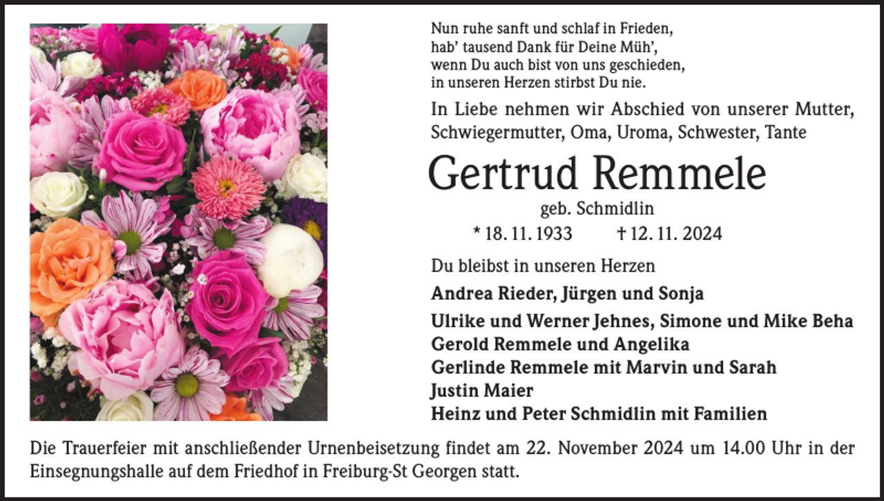 <p>Nun ruhe sanft und schlaf in Frieden,<br />hab’ tausend Dank für Deine Müh’,<br />wenn Du auch bist von uns geschieden,<br />in unseren Herzen stirbst Du nie.</p><p>In Liebe nehmen wir Abschied von unserer Mutter,<br />Schwiegermutter, Oma, Uroma, Schwester, Tante</p><p>Gertrud Remmele<br />geb. Schmidlin<br />* 18. 11. 1933<br />† 12. 11. 2024</p><p>Du bleibst in unseren Herzen<br />Andrea Rieder, Jürgen und Sonja<br />Ulrike und Werner Jehnes, Simone und Mike Beha<br />Gerold Remmele und Angelika<br />Gerlinde Remmele mit Marvin und Sarah<br />Justin Maier<br />Heinz und Peter Schmidlin mit Familien<br />Die Trauerfeier mit anschließender Urnenbeisetzung findet am 22. November 2024 um 14.00 Uhr in der<br />Einsegnungshalle auf dem Friedhof in Freiburg-St Georgen statt.</p>
