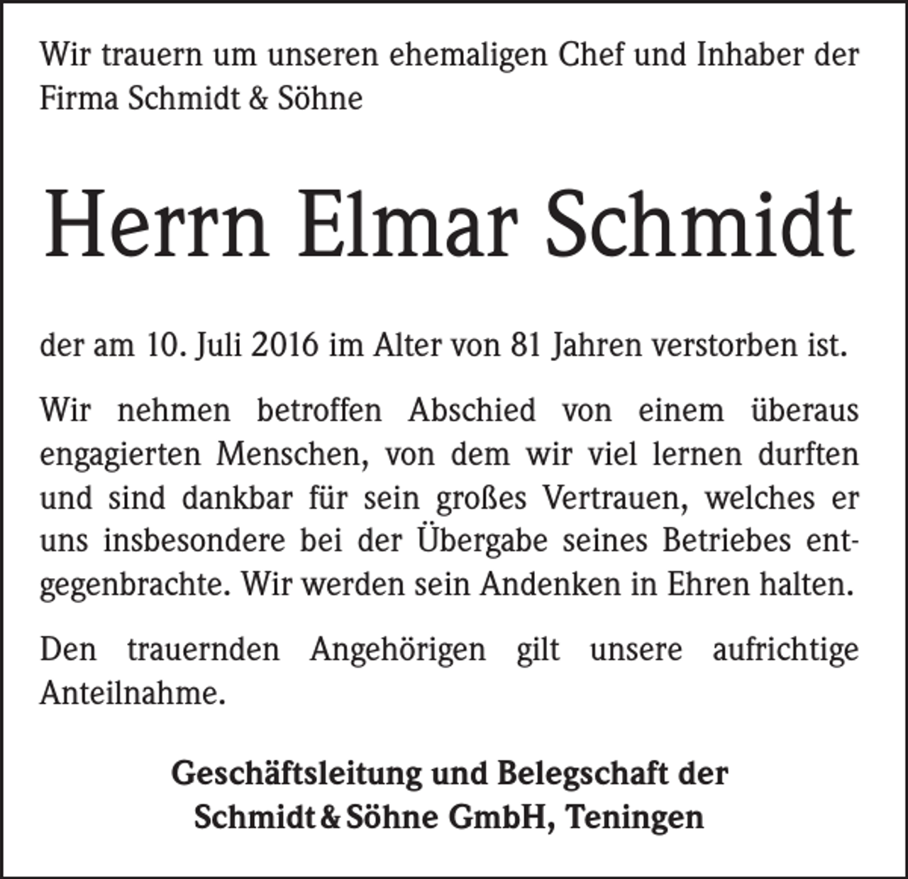 <p>Wir trauern um unseren ehemaligen Chef und Inhaber der<br />Firma Schmidt &amp; Söhne</p><p>Herrn Elmar Schmidt<br />der am 10. Juli 2016 im Alter von 81 Jahren verstorben ist.<br />Wir nehmen betroffen Abschied von einem überaus<br />­engagierten ­Menschen, von dem wir viel lernen durften<br />und sind dankbar für sein großes Vertrauen, welches er<br />uns insbesondere bei der Übergabe seines Betriebes ent­<br />gegenbrachte. Wir werden sein Andenken in ­Ehren halten.<br />Den trauernden Angehörigen gilt unsere aufrichtige­­<br />Anteil­nahme.<br />Geschäftsleitung und Belegschaft der<br />Schmidt &amp; Söhne GmbH, Teningen</p>