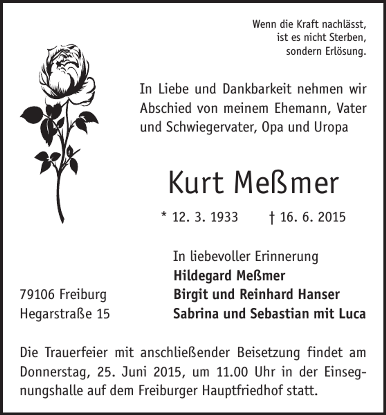 <p>Wenn die Kraft nachlässt,<br />ist es nicht Sterben,<br />sondern Erlösung.</p><p>In Liebe und Dankbarkeit nehmen wir<br />Abschied von meinem Ehemann, Vater<br />und Schwiegervater, Opa und Uropa</p><p>Kurt Meßmer<br />* 12. 3. 1933 † 16. 6. 2015</p><p>79106 Freiburg<br />Hegarstraße 15</p><p>In liebevoller Erinnerung<br />Hildegard Meßmer<br />Birgit und Reinhard Hanser<br />Sabrina und Sebastian mit Luca</p><p>Die Trauerfeier mit anschließender Beisetzung findet am<br />Donnerstag, 25. Juni 2015, um 11.00 Uhr in der Einsegnungshalle auf dem Freiburger Hauptfriedhof statt.</p>