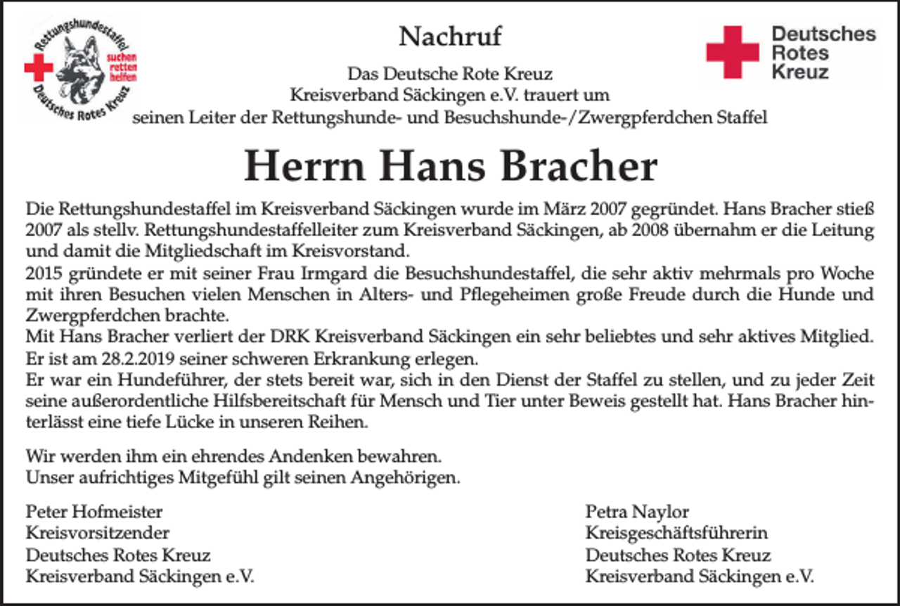 <p>Nachruf<br />Das Deutsche Rote Kreuz<br />Kreisverband Säckingen e.V. trauert um<br />seinen Leiter der Rettungshunde- und Besuchshunde-/Zwergpferdchen Staffel</p><p>Herrn Hans Bracher<br />Die Rettungshundestaffel im Kreisverband Säckingen wurde im März 2007 gegründet. Hans Bracher stieß<br />2007 als stellv. Rettungshundestaffelleiter zum Kreisverband Säckingen, ab 2008 übernahm er die Leitung<br />und damit die Mitgliedschaft im Kreisvorstand.<br />2015 gründete er mit seiner Frau Irmgard die Besuchshundestaffel, die sehr aktiv mehrmals pro Woche<br />mit ihren Besuchen vielen Menschen in Alters- und Pﬂegeheimen große Freude durch die Hunde und<br />Zwergpferdchen brachte.<br />Mit Hans Bracher verliert der DRK Kreisverband Säckingen ein sehr beliebtes und sehr aktives Mitglied.<br />Er ist am 28.2.2019 seiner schweren Erkrankung erlegen.<br />Er war ein Hundeführer, der stets bereit war, sich in den Dienst der Staffel zu stellen, und zu jeder Zeit<br />seine außerordentliche Hilfsbereitschaft für Mensch und Tier unter Beweis gestellt hat. Hans Bracher hinterlässt eine tiefe Lücke in unseren Reihen.<br />Wir werden ihm ein ehrendes Andenken bewahren.<br />Unser aufrichtiges Mitgefühl gilt seinen Angehörigen.<br />Peter Hofmeister<br />Kreisvorsitzender<br />Deutsches Rotes Kreuz<br />Kreisverband Säckingen e.V.</p><p>Petra Naylor<br />Kreisgeschäftsführerin<br />Deutsches Rotes Kreuz<br />Kreisverband Säckingen e.V.</p>