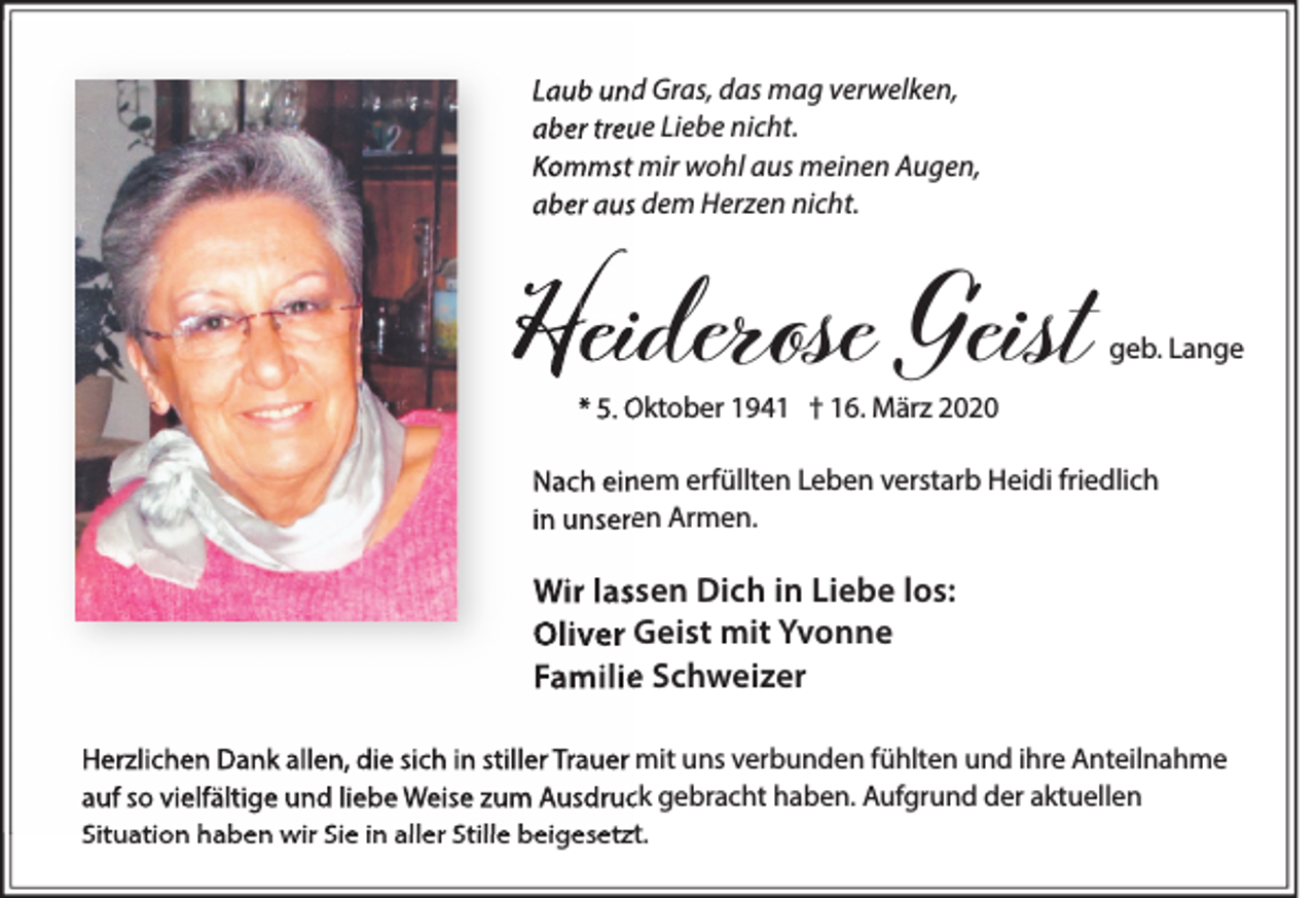 <p>Laub und Gras, das mag verwelken,<br />aber treue Liebe nicht.<br />Kommst mir wohl aus meinen Augen,<br />aber aus dem Herzen nicht.</p><p>Heiderose<br />H<br />eiderose Geist</p><p>geb. Lange</p><p>* 5. Oktober 1941 † 16. März 2020</p><p>Nach einem erfüllten Leben verstarb Heidi friedlich<br />in unseren Armen.</p><p>Wir lassen Dich in Liebe los:<br />Oliver Geist mit Yvonne<br />Familie Schweizer<br />Herzlichen Dank allen, die sich in stiller Trauer mit uns verbunden fühlten und ihre Anteilnahme<br />auf so vielfältige und liebe Weise zum Ausdruck gebracht haben. Aufgrund der aktuellen<br />Situation haben wir Sie in aller Stille beigesetzt.</p>