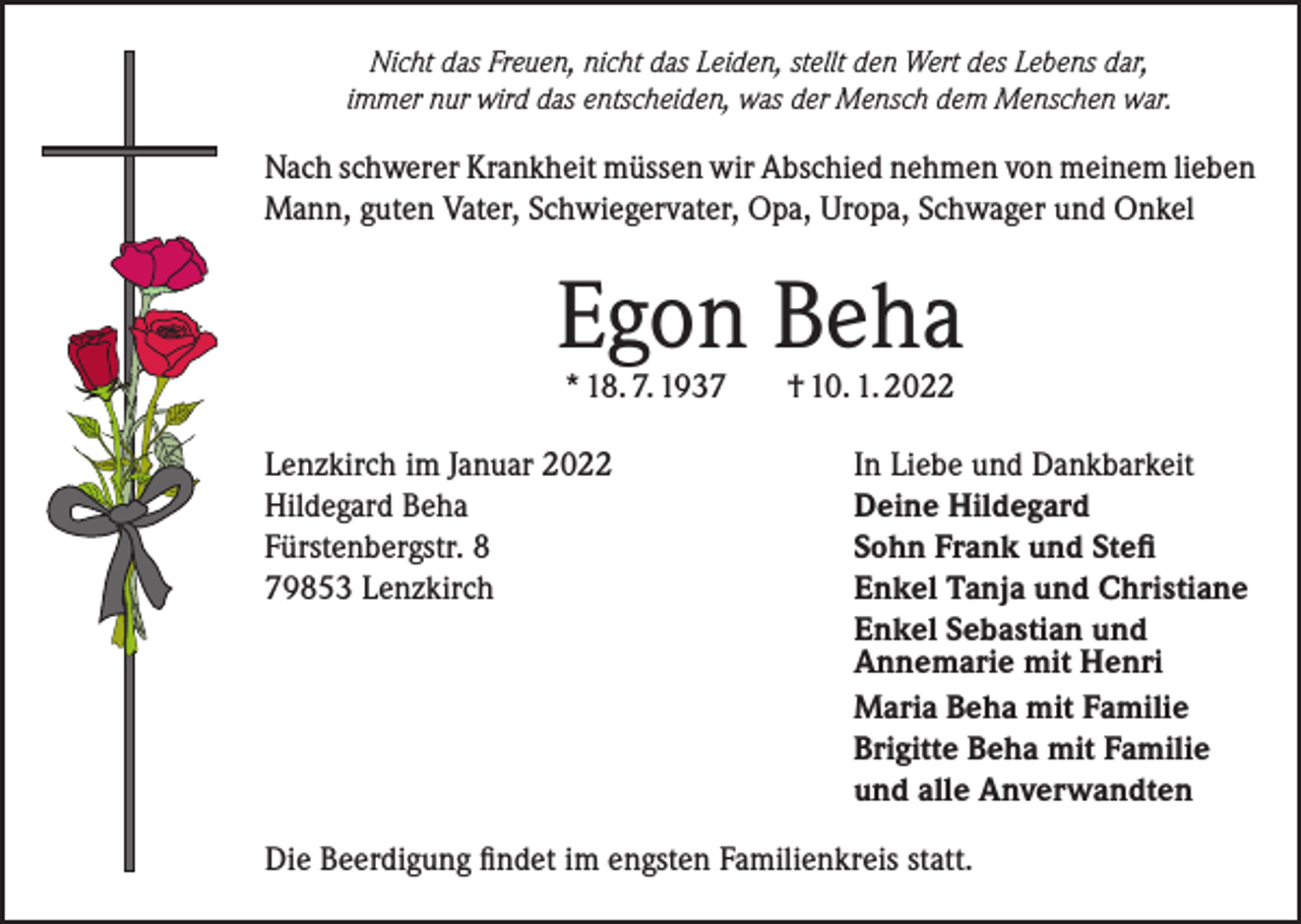 <p>Nicht das Freuen, nicht das Leiden, stellt den Wert des Lebens dar,<br />immer nur wird das entscheiden, was der Mensch dem Menschen war.</p><p>Nach schwerer Krankheit müssen wir Abschied nehmen von meinem lieben<br />Mann, guten Vater, Schwiegervater, Opa, Uropa, Schwager und Onkel</p><p>Egon Beha<br />* 18. 7. 1937</p><p>Lenzkirch im Januar 2022<br />Hildegard Beha<br />Fürstenbergstr. 8<br />79853 Lenzkirch</p><p>† 10. 1. 2022</p><p>In Liebe und Dankbarkeit<br />Deine Hildegard<br />Sohn Frank und Stefi<br />Enkel Tanja und Christiane<br />Enkel Sebastian und<br />Annemarie mit Henri<br />Maria Beha mit Familie<br />Brigitte Beha mit Familie<br />und alle Anverwandten</p><p>Die Beerdigung findet im engsten Familienkreis statt.</p>