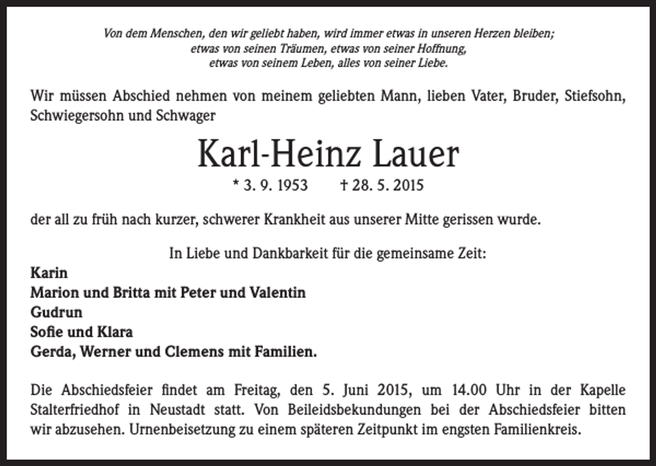 <p>Von dem Menschen, den wir geliebt haben, wird immer etwas in unseren Herzen bleiben;<br />etwas von seinen Träumen, etwas von seiner Hoffnung,<br />etwas von seinem Leben, alles von seiner Liebe.</p><p>Wir müssen Abschied nehmen von meinem geliebten Mann, lieben Vater, Bruder, Stiefsohn,<br />Schwiegersohn und Schwager</p><p>Karl-Heinz Lauer<br />* 3. 9. 1953 † 28. 5. 2015</p><p>der all zu früh nach kurzer, schwerer Krankheit aus unserer Mitte gerissen wurde.<br />In Liebe und Dankbarkeit für die gemeinsame Zeit:<br />Karin<br />Marion und Britta mit Peter und Valentin<br />Gudrun<br />Sofie und Klara<br />Gerda, Werner und Clemens mit Familien.<br />Die Abschiedsfeier findet am Freitag, den 5. Juni 2015, um 14.00 Uhr in der Kapelle<br />Stalterfriedhof in Neustadt statt. Von Beileidsbekundungen bei der Abschiedsfeier bitten<br />wir abzusehen. Urnenbeisetzung zu einem späteren Zeitpunkt im engsten Familienkreis.</p>