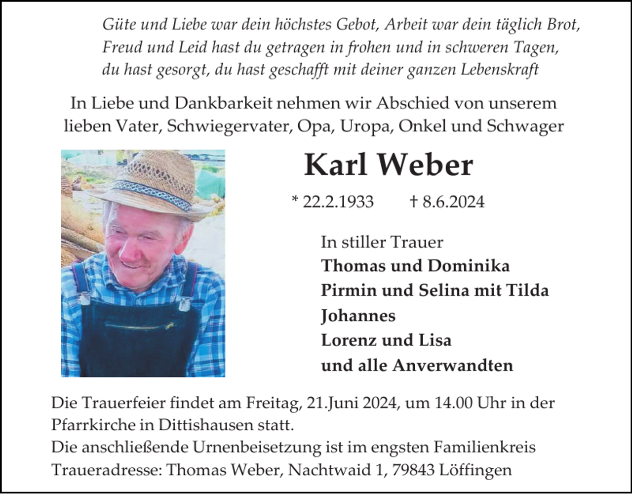 <p>Güte und Liebe war dein höchstes Gebot, Arbeit war dein täglich Brot,<br />Freud und Leid hast du getragen in frohen und in schweren Tagen,<br />du hast gesorgt, du hast geschafft mit deiner ganzen Lebenskraft</p><p>In Liebe und Dankbarkeit nehmen wir Abschied von unserem<br />lieben Vater, Schwiegervater, Opa, Uropa, Onkel und Schwager</p><p>Karl Weber<br />* 22.2.1933</p><p>† 8.6.2024</p><p>In stiller Trauer<br />Thomas und Dominika<br />Pirmin und Selina mit Tilda<br />Johannes<br />Lorenz und Lisa<br />und alle Anverwandten<br />Die Trauerfeier findet am Freitag, 21.Juni 2024, um 14.00 Uhr in der<br />Pfarrkirche in Dittishausen statt.<br />Die anschließende Urnenbeisetzung ist im engsten Familienkreis<br />Traueradresse: Thomas Weber, Nachtwaid 1, 79843 Löffingen</p>
