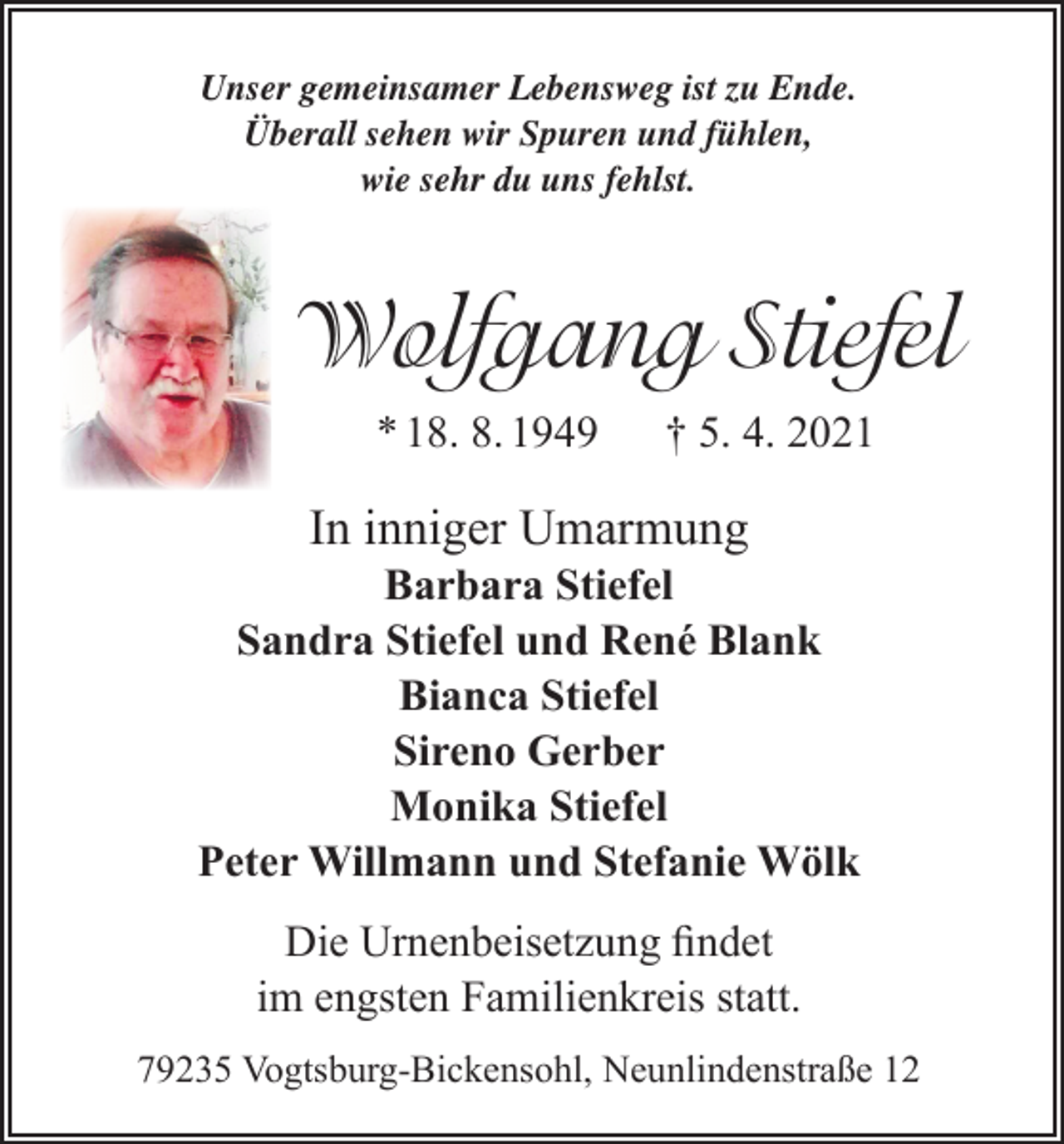 <p>Unser gemeinsamer Lebensweg ist zu Ende.<br />Überall sehen wir Spuren und fühlen,<br />wie sehr du uns fehlst.</p><p>Wolfgang Stiefel<br />* 18. 8. 1949</p><p>† 5. 4. 2021</p><p>In inniger Umarmung</p><p>Barbara Stiefel<br />Sandra Stiefel und René Blank<br />Bianca Stiefel<br />Sireno Gerber<br />Monika Stiefel<br />Peter Willmann und Stefanie Wölk<br />Die Urnenbeisetzung findet<br />im engsten Familienkreis statt.<br />79235 Vogtsburg-Bickensohl, Neunlindenstraße 12</p>