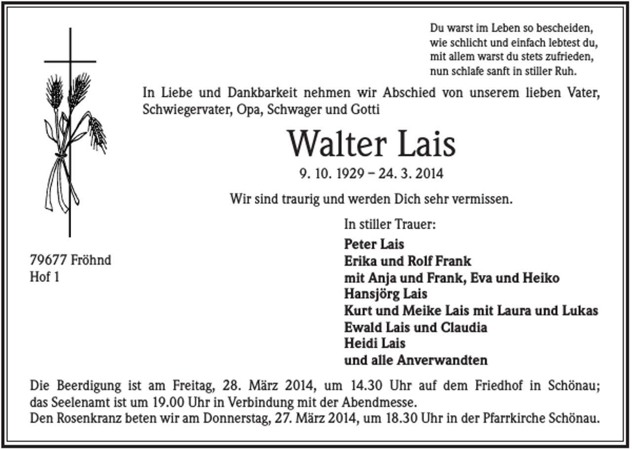<p>Du warst im Leben so bescheiden,<br />wie schlicht und einfach lebtest du,<br />mit allem warst du stets zufrieden,<br />nun schlafe sanft in stiller Ruh.</p><p>In Liebe und Dankbarkeit nehmen wir Abschied von unserem lieben Vater,<br />Schwiegervater, Opa, Schwager und Gotti</p><p>Walter Lais<br />9. 10. 1929 – 24. 3. 2014<br />Wir sind traurig und werden Dich sehr vermissen.</p><p>79677 Fröhnd<br />Hof 1</p><p>In stiller Trauer:<br />Peter Lais<br />Erika und Rolf Frank<br />mit Anja und Frank, Eva und Heiko<br />Hansjörg Lais<br />Kurt und Meike Lais mit Laura und Lukas<br />Ewald Lais und Claudia<br />Heidi Lais<br />und alle Anverwandten</p><p>Die Beerdigung ist am Freitag, 28. März 2014, um 14.30 Uhr auf dem Friedhof in Schönau;<br />das Seelenamt ist um 19.00 Uhr in Verbindung mit der Abendmesse.<br />Den Rosenkranz beten wir am Donnerstag, 27. März 2014, um 18.30 Uhr in der Pfarrkirche Schönau.</p>