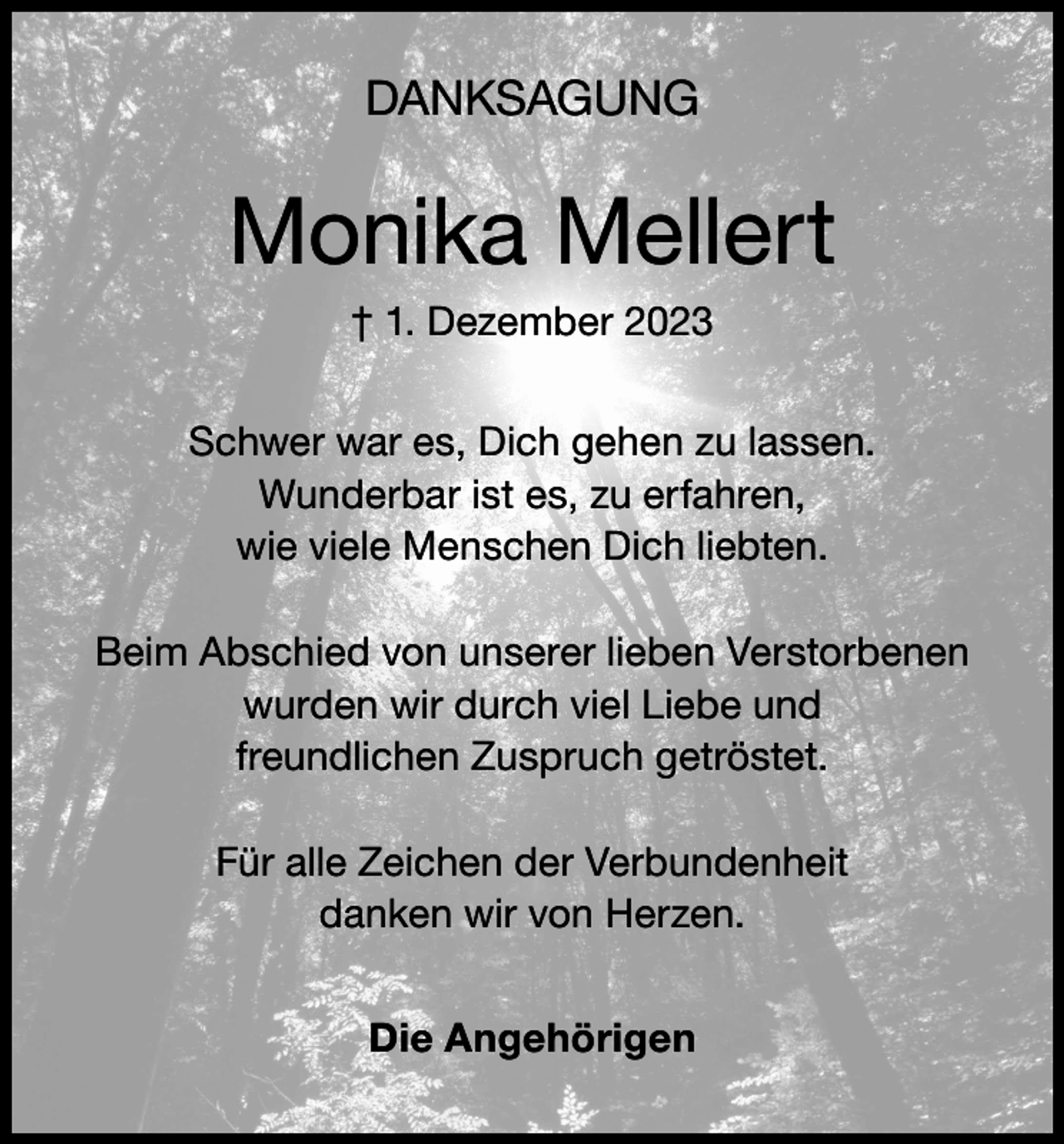 <p>DANKSAGUNG</p><p>Monika Mellert<br />† 1. Dezember 2023<br />Schwer war es, Dich gehen zu lassen.<br />Wunderbar ist es, zu erfahren,<br />wie viele Menschen Dich liebten.<br />Beim Abschied von unserer lieben Verstorbenen<br />wurden wir durch viel Liebe und<br />freundlichen Zuspruch getröstet.<br />Für alle Zeichen der Verbundenheit<br />danken wir von Herzen.<br />Die Angehörigen</p>