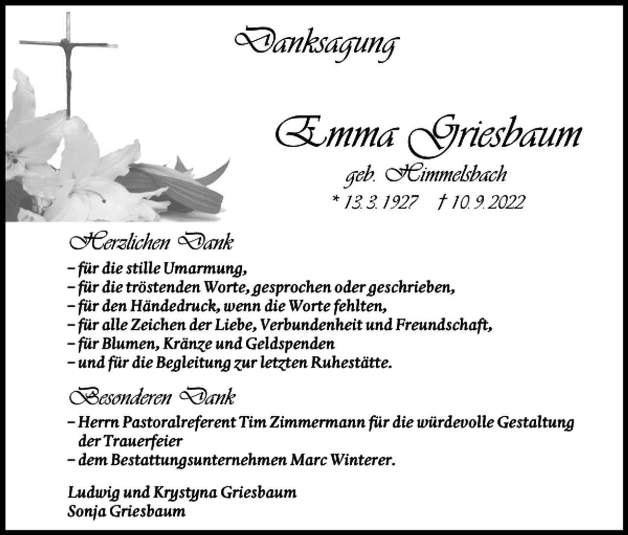 <p>Danksagung</p><p>Emma Griesbaum<br />geb. Himmelsbach<br />* 13. 3. 1927</p><p>† 10. 9. 2022</p><p>Herzlichen Dank<br />– für die stille Umarmung,<br />– für die tröstenden Worte, gesprochen oder geschrieben,<br />– für den Händedruck, wenn die Worte fehlten,<br />– für alle Zeichen der Liebe, Verbundenheit und Freundschaft,<br />– für Blumen, Kränze und Geldspenden<br />– und für die Begleitung zur letzten Ruhestätte.</p><p>Besonderen Dank<br />– Herrn Pastoralreferent Tim Zimmermann für die würdevolle Gestaltung<br />der Trauerfeier<br />– dem Bestattungsunternehmen Marc Winterer.<br />Ludwig und Krystyna Griesbaum<br />Sonja Griesbaum</p>