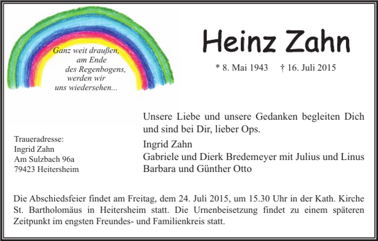 <p>Ganz weit draußen,<br />am Ende<br />des Regenbogens,<br />werden wir<br />uns wiedersehen...</p><p>Traueradresse:<br />Ingrid Zahn<br />Am Sulzbach 96a<br />79423 Heitersheim</p><p>Heinz Zahn<br />* 8. Mai 1943</p><p>† 16. Juli 2015</p><p>Unsere Liebe und unsere Gedanken begleiten Dich<br />und sind bei Dir, lieber Ops.<br />Ingrid Zahn<br />Gabriele und Dierk Bredemeyer mit Julius und Linus<br />Barbara und Günther Otto</p><p>Die Abschiedsfeier findet am Freitag, dem 24. Juli 2015, um 15.30 Uhr in der Kath. Kirche<br />St. Bartholomäus in Heitersheim statt. Die Urnenbeisetzung findet zu einem späteren<br />Zeitpunkt im engsten Freundes- und Familienkreis statt.</p>