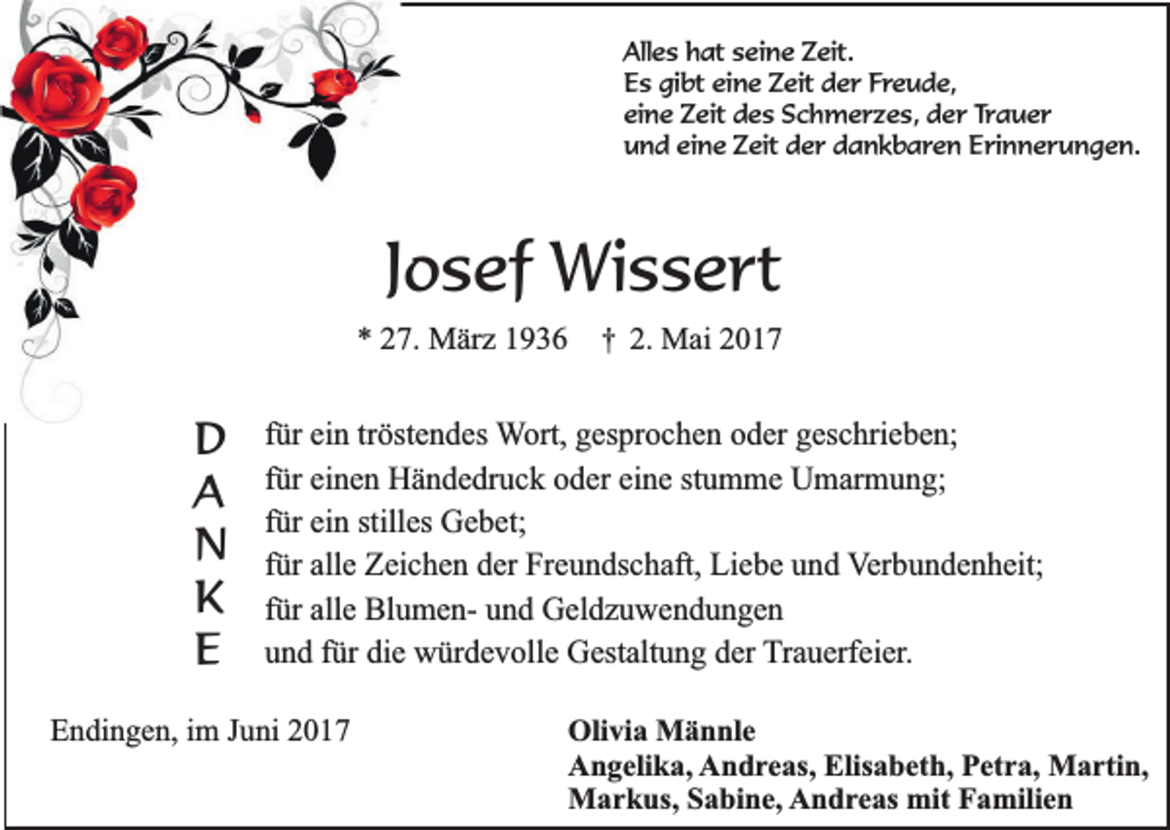 <p>Alles hat seine Zeit.<br />Es gibt eine Zeit der Freude,<br />eine Zeit des Schmerzes, der Trauer<br />und eine Zeit der dankbaren Erinnerungen.</p><p>Josef Wissert<br />* 27. März 1936</p><p>D<br />A<br />N<br />K<br />E</p><p>†</p><p>2. Mai 2017</p><p>für ein tröstendes Wort, gesprochen oder geschrieben;<br />für einen Händedruck oder eine stumme Umarmung;<br />für ein stilles Gebet;<br />für alle Zeichen der Freundschaft, Liebe und Verbundenheit;<br />für alle Blumen- und Geldzuwendungen<br />und für die würdevolle Gestaltung der Trauerfeier.</p><p>Endingen, im Juni 2017</p><p>Olivia Männle<br />Angelika, Andreas, Elisabeth, Petra, Martin,<br />Markus, Sabine, Andreas mit Familien</p>